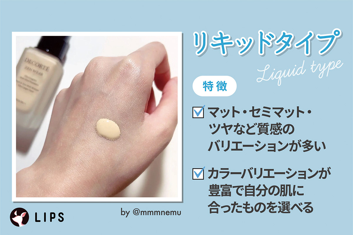 リキッドタイプはマット・セミマット・ツヤなど質感のバリエーションが多くカラーバリエーションが豊富で自分の肌に合ったものを選べるのが特徴。