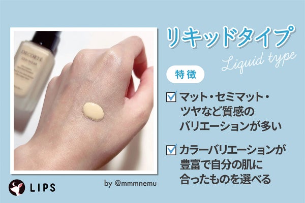 リキッドタイプはマット・セミマット・ツヤなど質感のバリエーションが多くカラーバリエーションが豊富で自分の肌に合ったものを選べるのが特徴。