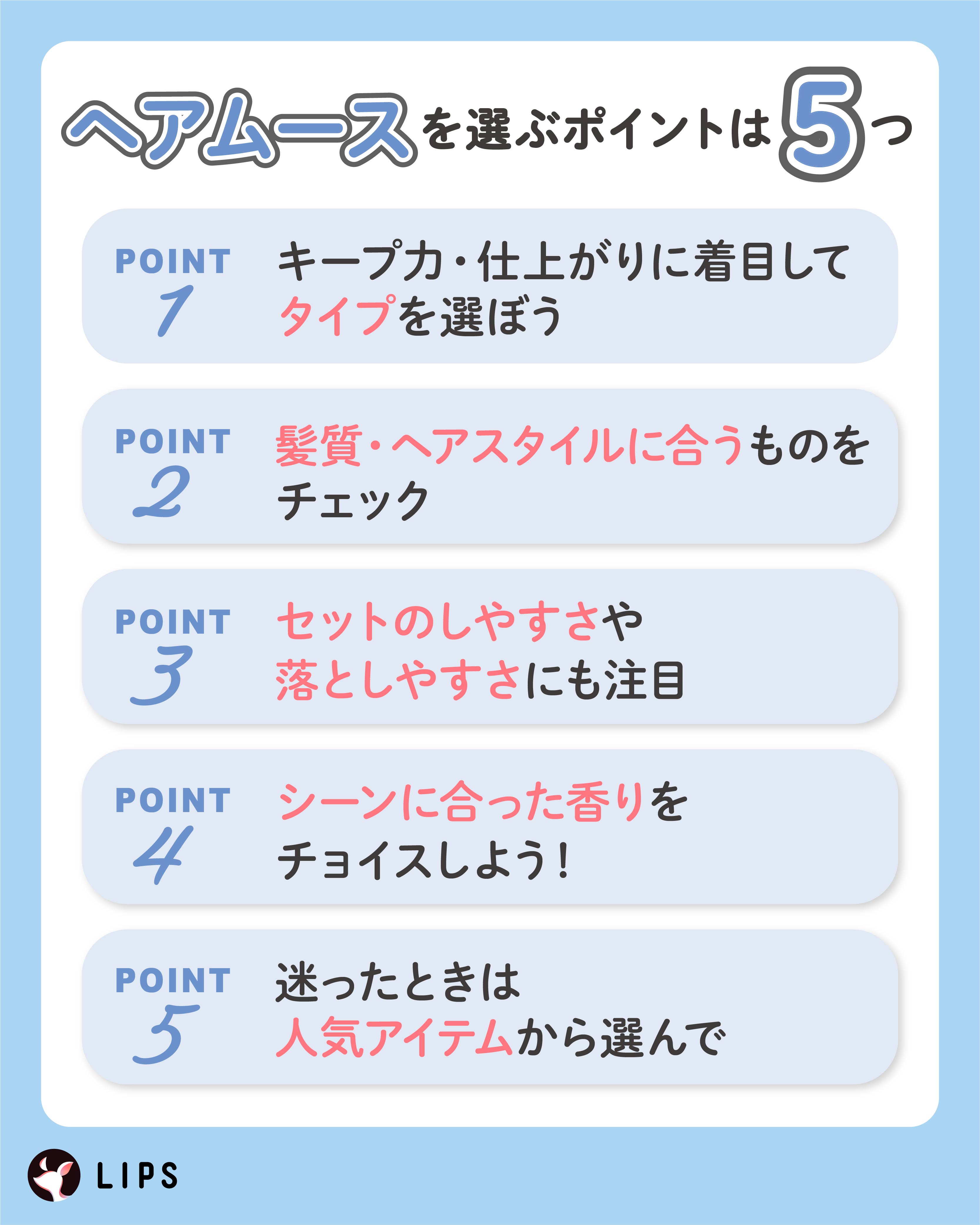 ヘアムースを選ぶポイントは5つ。キープ力・仕上がりに着目してタイプを選ぼう。髪質・ヘアスタイルに合うものをチェック。セットのしやすさや落としやすさにも注目。シーンに合った香りをチョイスしよう！迷ったときは人気アイテムから選んで。