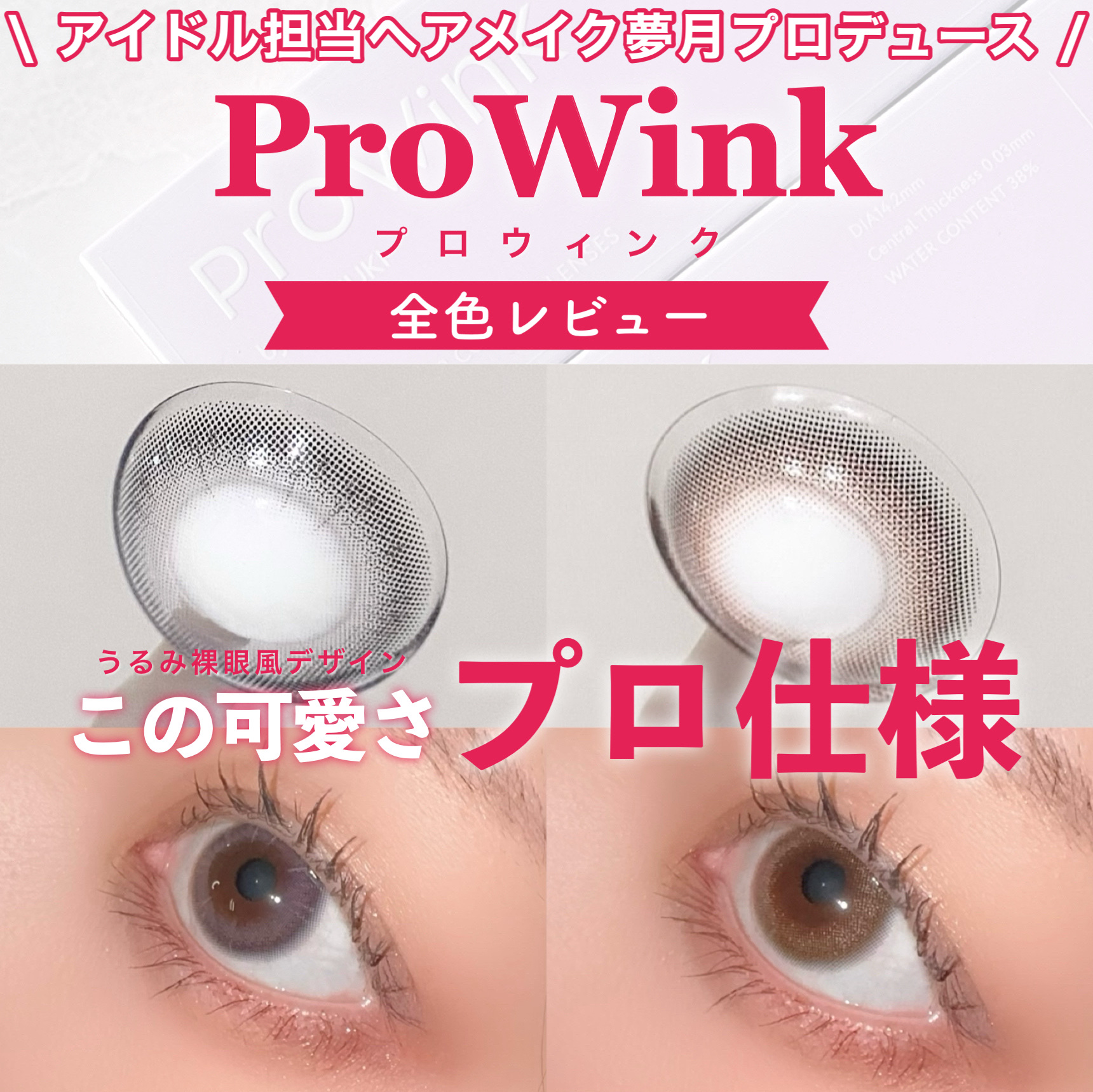 アイドル担当ヘアメイクアップアーティストの夢月さんプロデュースカラコン

ProWink
ProWink 1day
の全色レビューです！



ProWink（プロウィンク）のカラコン
とっても可愛くて今人気ですよね！

これ、カラコン50