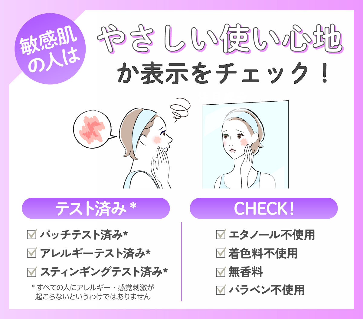 敏感肌の人はやさしい使い心地か表示をチェック！パッチテスト済み*・アレルギーテスト済み*・スティンギングテスト済み*かどうか、エタノール・着色料・香料・パラベンが不使用かチェックしよう。*すべての人にアレルギー・感覚刺激が起こらないというわけではありません