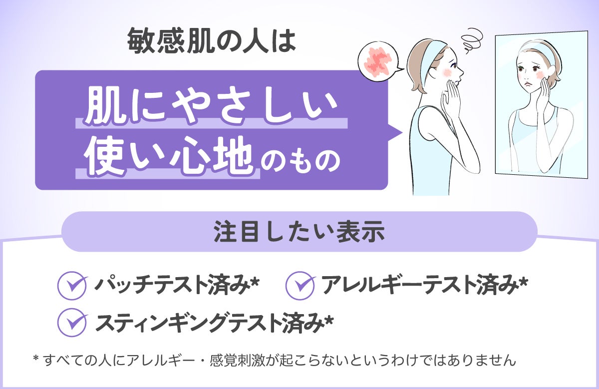 敏感肌の人は、肌にやさしい使い心地のものがおすすめ。注目したい表示は、パッチテスト済み・アレルギーテスト済み・スティンギングテスト済み。*すべての人にアレルギー・感覚刺激が起こらないというわけではありません
