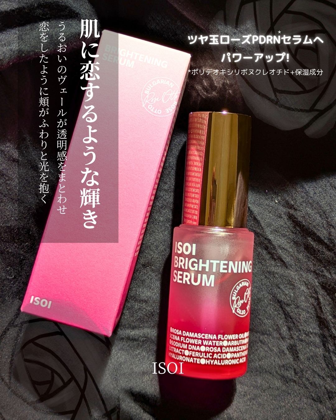 ＼ 肌に恋するような輝き  ／

ISOIの名品、
ブライトニングセラムが
ツヤ玉ローズPDRN*セラムへパワーアップ
*ポリデオキシリボヌクレオチド+保湿成分 

ローズPDRN、ナイアシンアミド、フェルラ酸、
ビタミンC誘導体、5層ヒア