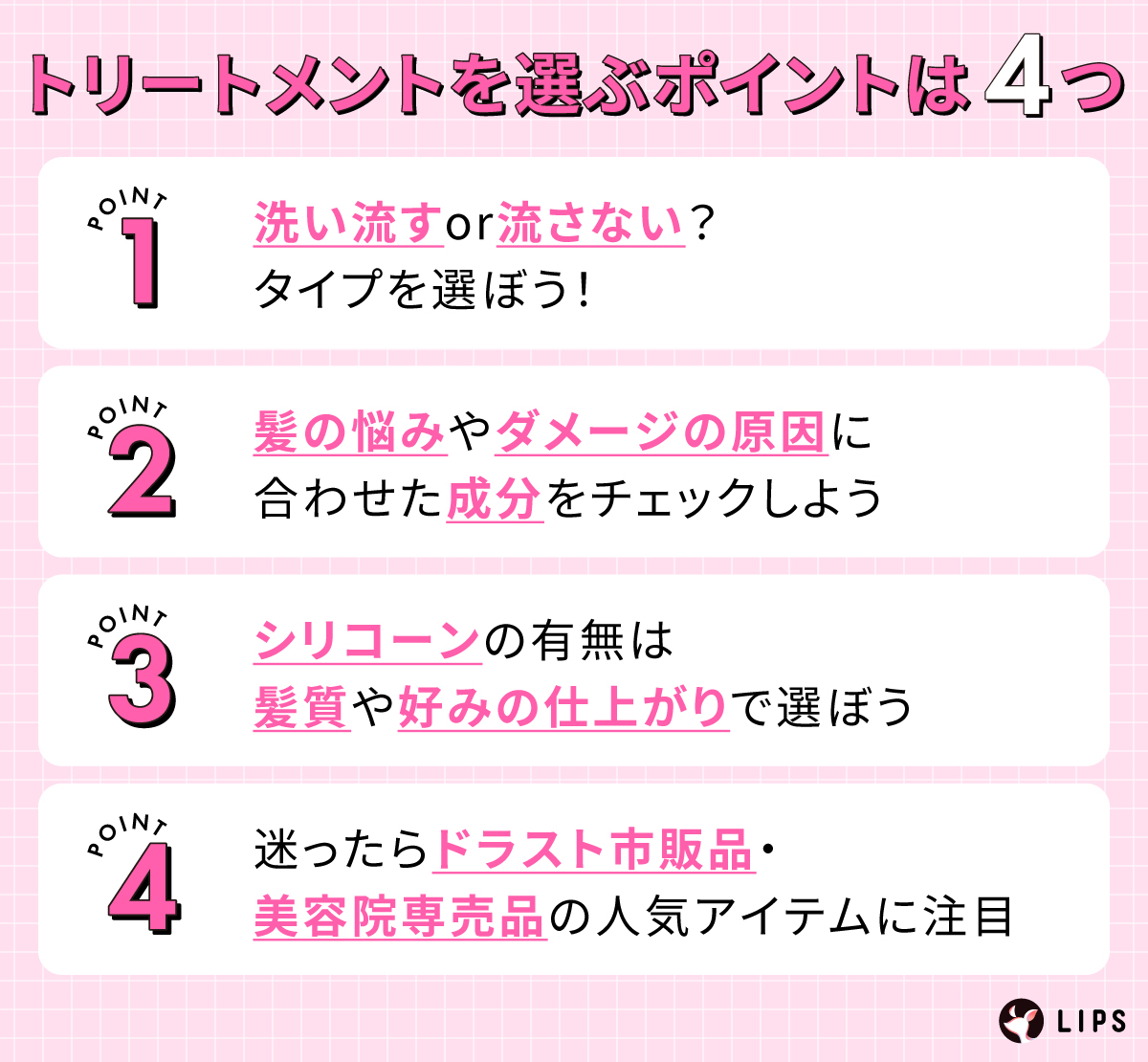 トリートメントを選ぶポイントは4つ。洗い流すor流さない？タイプを選ぼう！髪の悩みやダメージの原因に合わせた成分をチェックしよう。シリコーンの有無は髪質や好みの仕上がりで選ぼう。迷ったらドラスト市販品・美容院専売品の人気アイテムに注目。