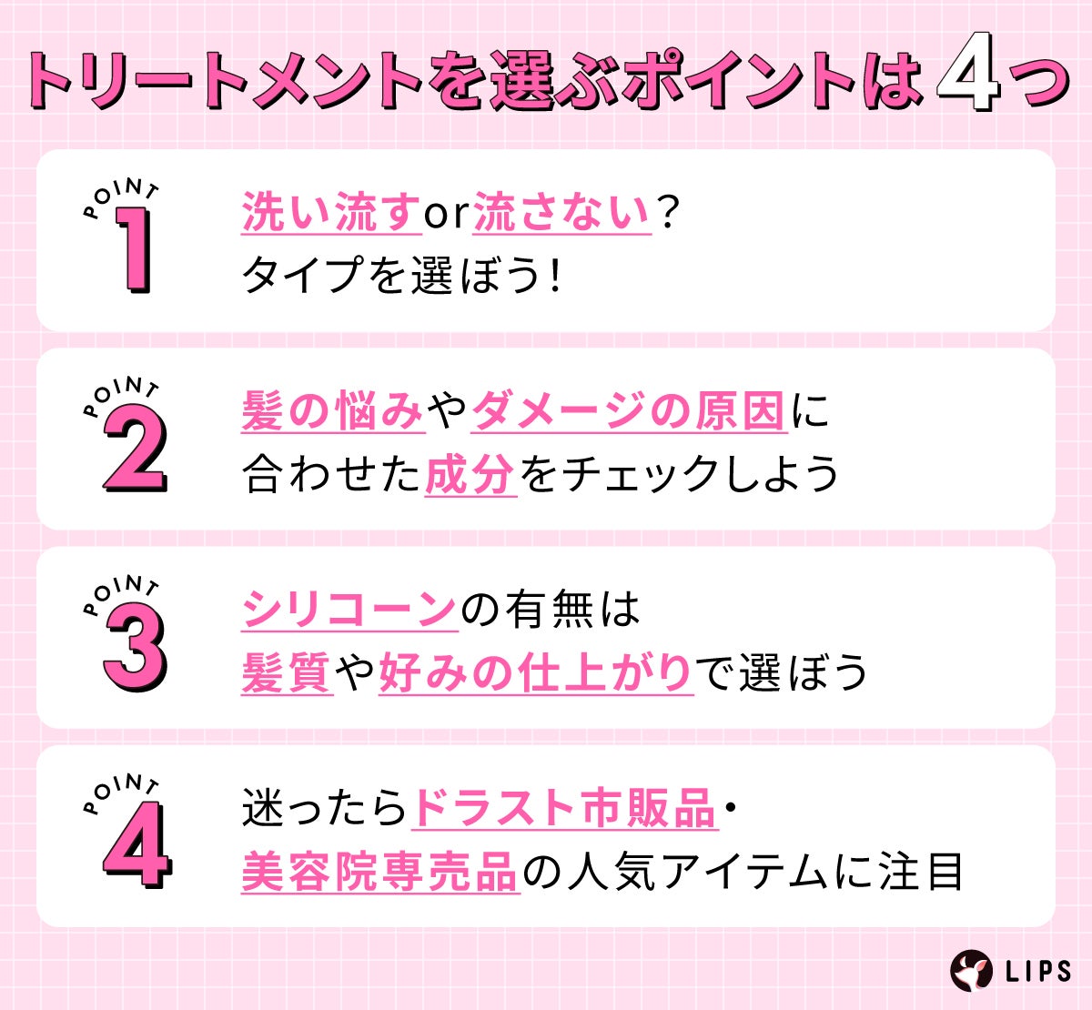 トリートメントを選ぶポイントは4つ。洗い流すor流さない?タイプを選ぼう!髪の悩みやダメージの原因に合わせた成分をチェックしよう。シリコーンの有無は髪質や好みの仕上がりで選ぼう。迷ったらドラスト市販品・美容院専売品の人気アイテムに注目。