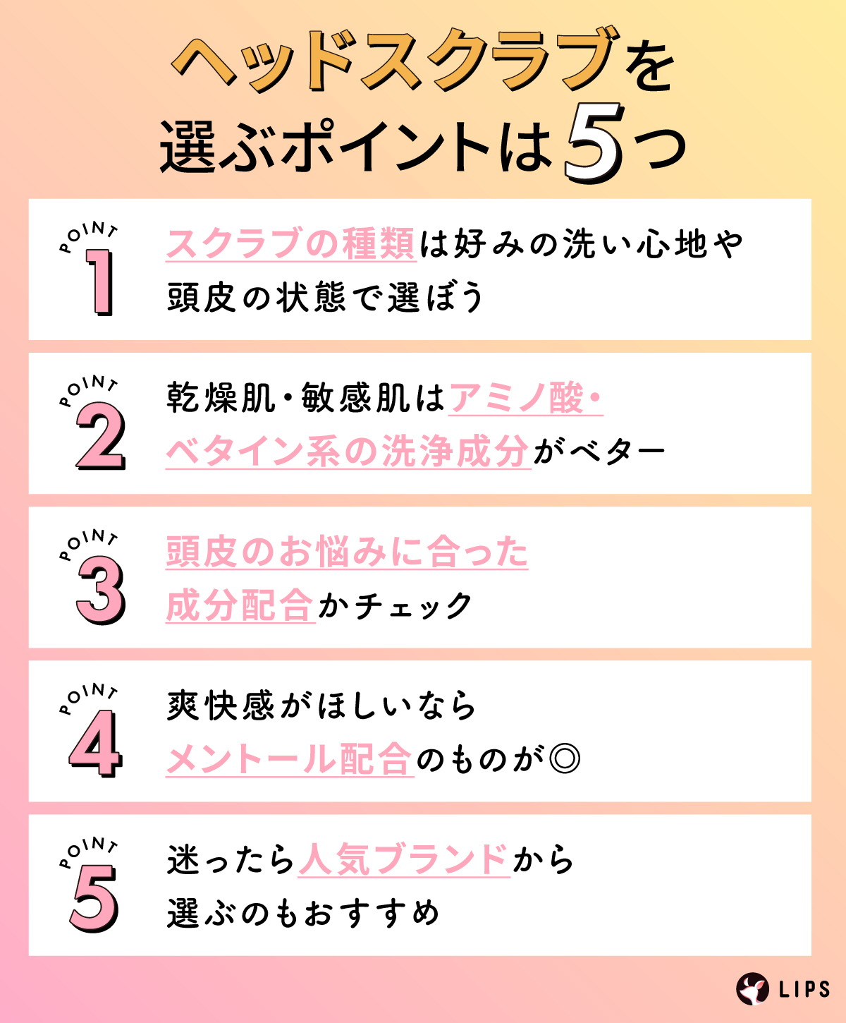 ヘッドスクラブを選ぶポイントは5つ。スクラブの種類は好みの洗い心地や頭皮の状態で選ぼう。乾燥肌・敏感肌はアミノ酸・ベタイン系の洗浄成分がベター。頭皮のお悩みに合った成分配合かチェック。爽快感がほしいならメントール配合のものが◎迷ったら人気ブランドから選ぶのもおすすめ。