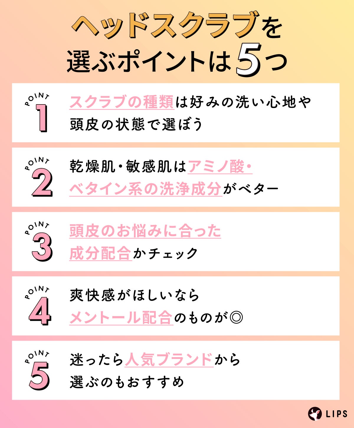 ヘッドスクラブを選ぶポイントは5つ。スクラブの種類は好みの洗い心地や頭皮の状態で選ぼう。乾燥肌・敏感肌はアミノ酸・ベタイン系の洗浄成分がベター。頭皮のお悩みに合った成分配合かチェック。爽快感がほしいならメントール配合のものが◎迷ったら人気ブランドから選ぶのもおすすめ。