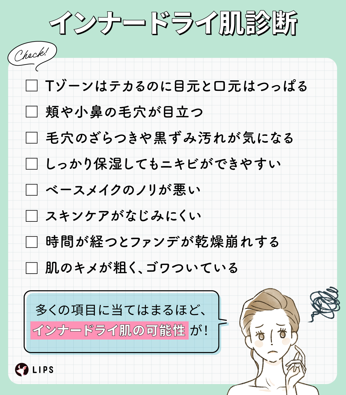 インナードライ肌診断。Tゾーンはテカるのに目元と口元はつっぱる。頬や小鼻の毛穴が目立つ。毛穴のざらつきや黒ずみ汚れが気になる。しっかり保湿してもニキビができやすい。ベースメイクのノリが悪い。スキンケアがなじみにくい。時間が経つとファンデが乾燥崩れする。肌のキメが粗く、ゴワついている。