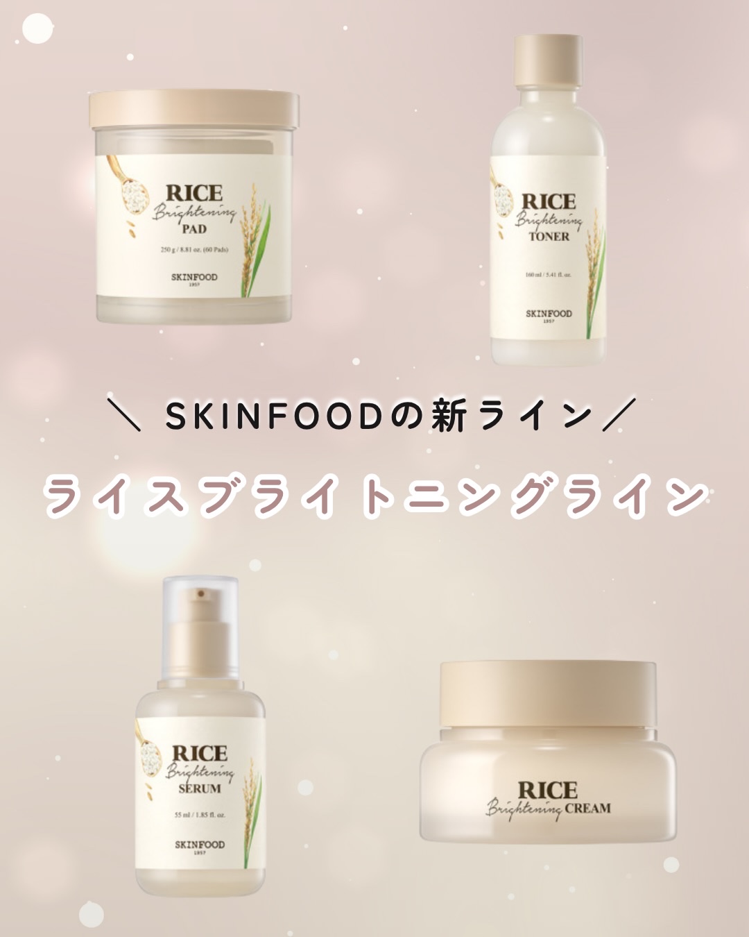 ＼ SKINFOODの新ライン ／

ライスブライトニングライン

韓国人の美白*の移訣「ライス」を活かして誕生したライスライン。

拭き取るだけでブライトニング効果＆毛穴・角質ケア
ライン使いで、保湿＆美白ケアを同時に叶えるよ。

白麹発