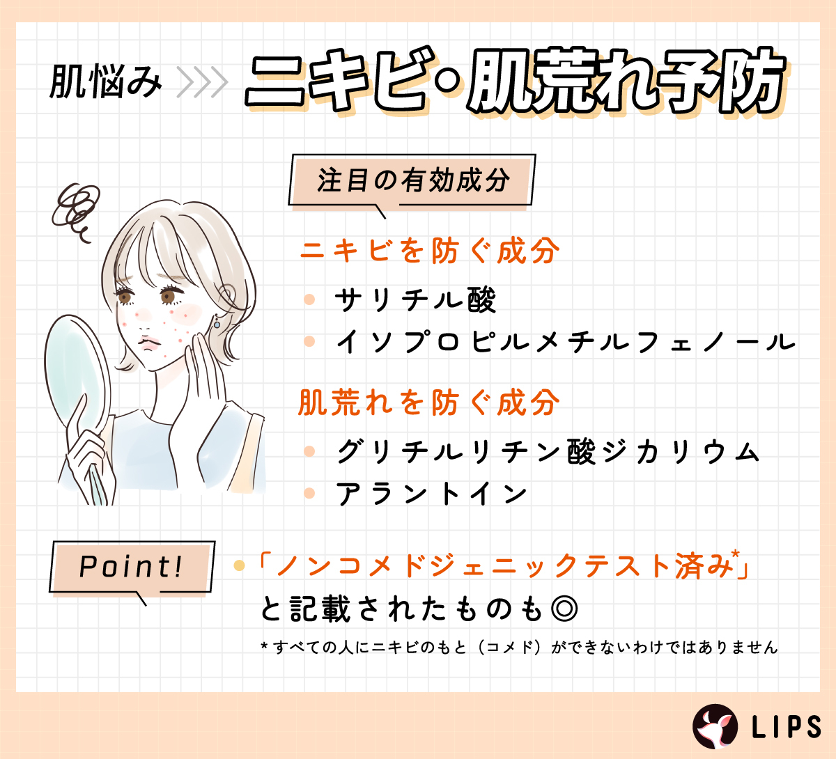 ニキビ・肌荒れ予防。ニキビを防ぐ成分はサリチル酸・イソプロピルメチルフェノール。肌荒れを防ぐ成分はグリチルリチン酸ジカリウム・アラントイン。「ノンコメドジェニックテスト済み*」と記載されたものも◎