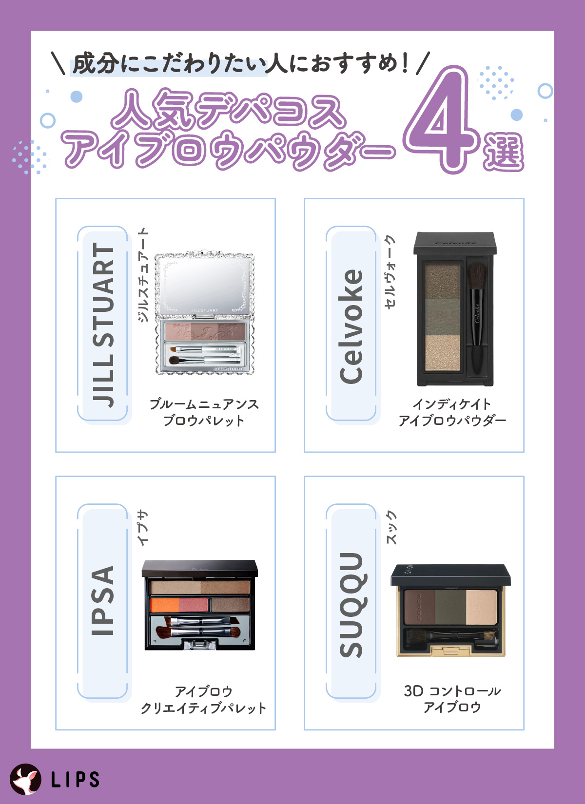 成分にこだわりたい人におすすめ！人気デパコスアイブロウパウダー4選。JILL STUART（ジルスチュアート）ブルームニュアンスブロウパレット・Celvoke（セルヴォーク）インディケイトアイブロウパウダー・IPSA（イプサ）アイブロウ クリエイティブパレット・SUQQU（スック）3D コントロール アイブロウ。