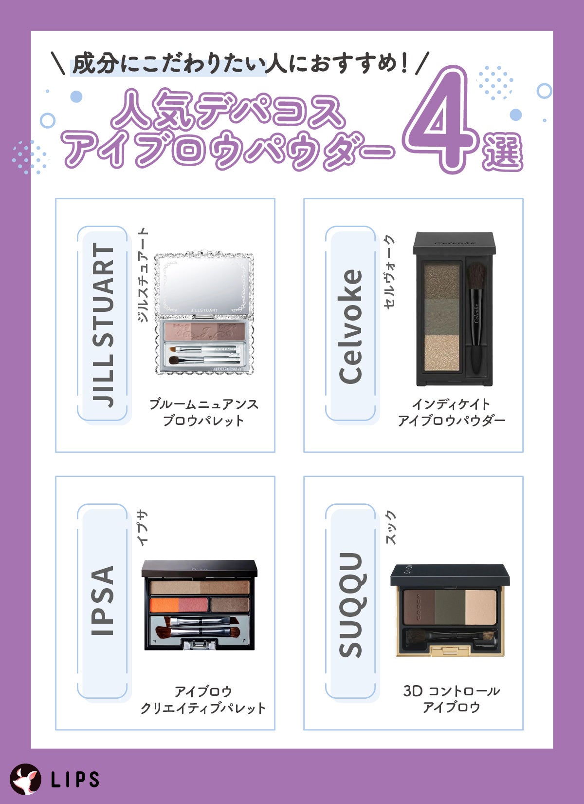 成分にこだわりたい人におすすめ!人気デパコスアイブロウパウダー4選。JILL STUART(ジルスチュアート)ブルームニュアンスブロウパレット・Celvoke(セルヴォーク)インディケイトアイブロウパウダー・IPSA(イプサ)アイブロウ クリエイティブパレット・SUQQU(スック)3D コントロール アイブロウ。