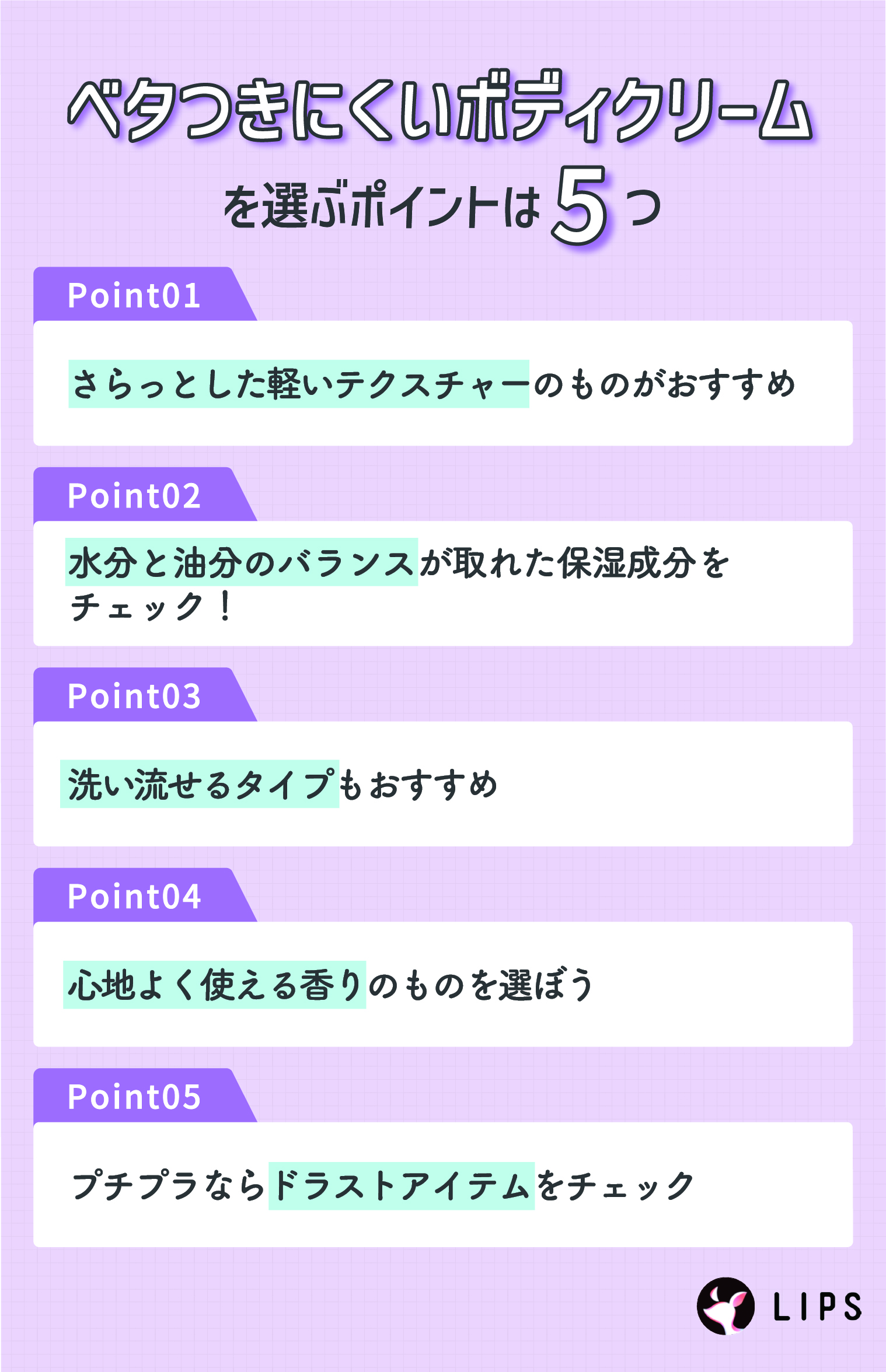 ベタつきにくいボディクリームを選ぶポイントは5つ。さらっとした軽いテクスチャーのものがおすすめ。水分と油分のバランスが取れた保湿成分をチェック！洗い流せるタイプもおすすめ。心地よく使える香りのものを選ぼう。プチプラならドラストアイテムをチェック。