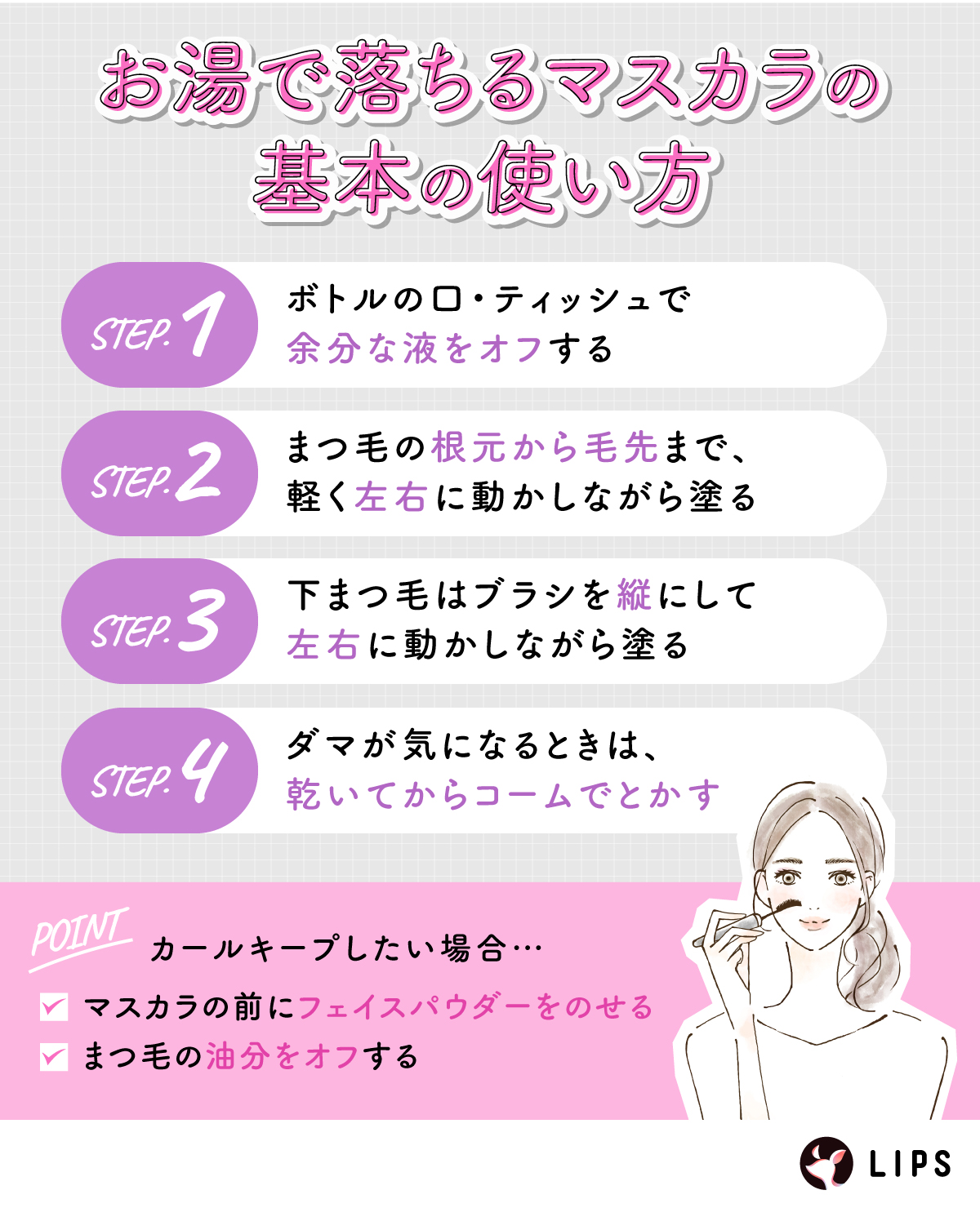 お湯で落ちるマスカラの基本の使い方。ボトルの口・ティッシュで余分な液をオフする。まつ毛の根元から毛先まで、軽く左右に動かしながら塗る。下まつ毛はブラシを縦にして左右に動かしながら塗る。ダマが気になるときは、乾いてからコームでとかす。カールキープしたい場合はマスカラの前にフェイスパウダーをのせる。まつ毛の油分をオフする。