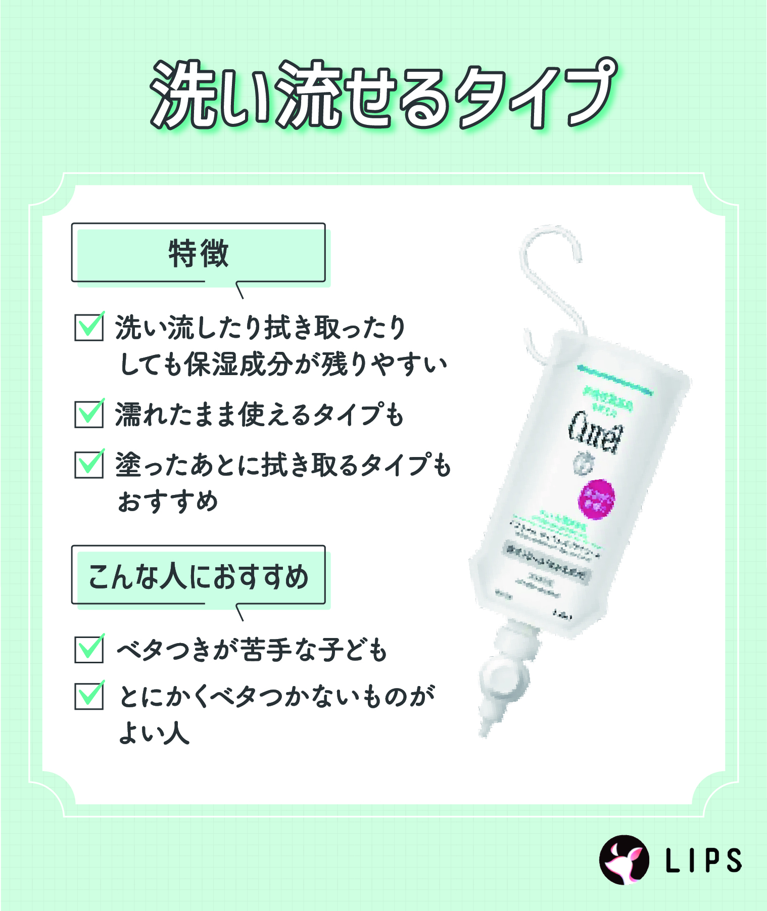 洗い流せるタイプは洗い流したり拭き取ったりしても保湿成分は残りやすいのが特徴。濡れたまま使えるタイプもある。塗ったあとに拭き取るタイプもおすすめ。ベタつきが苦手な子どもやとにかくベタつかないものがよい人におすすめ。