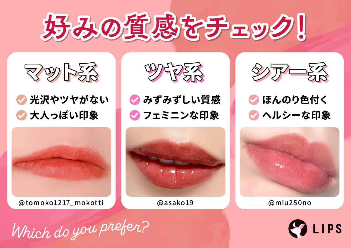 好みの質感をチェック！マット系は光沢やツヤがなく大人っぽい印象。ツヤ系はみずみずしい質感でフェミニンな印象。シアー系はほんのり色付いてヘルシーな印象。