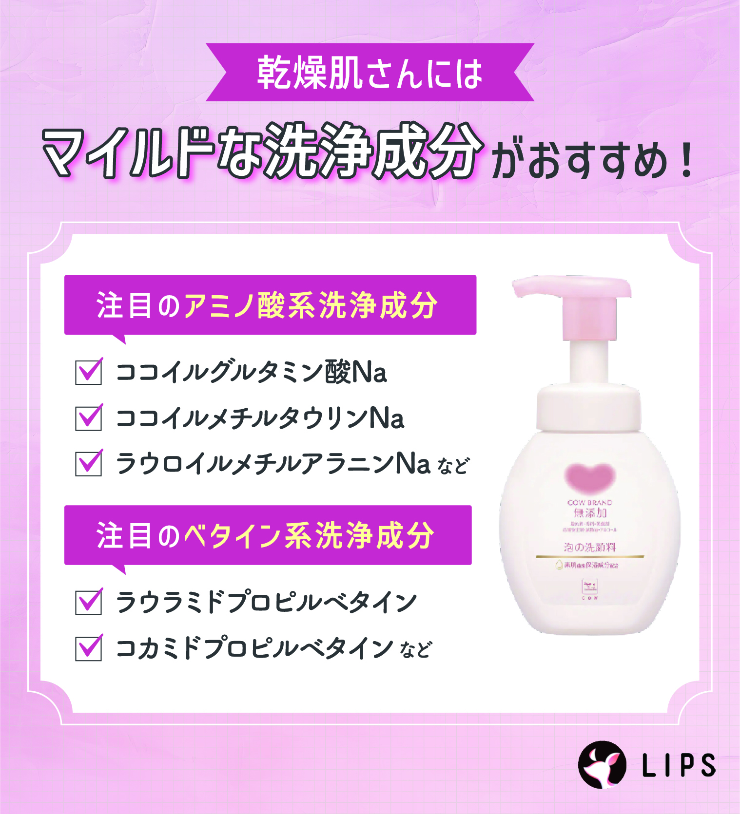 乾燥肌さんにはマイルドな洗浄成分がおすすめ！注目のアミノ酸系洗浄成分はココイルグルタミン酸Na・ココイルメチルタウリンNa・ラウロイルメチルアラニンNaなど。注目のベタイン系洗浄成分はラウラミドプロピルベタイン・コカミドプロピルベタインなど。