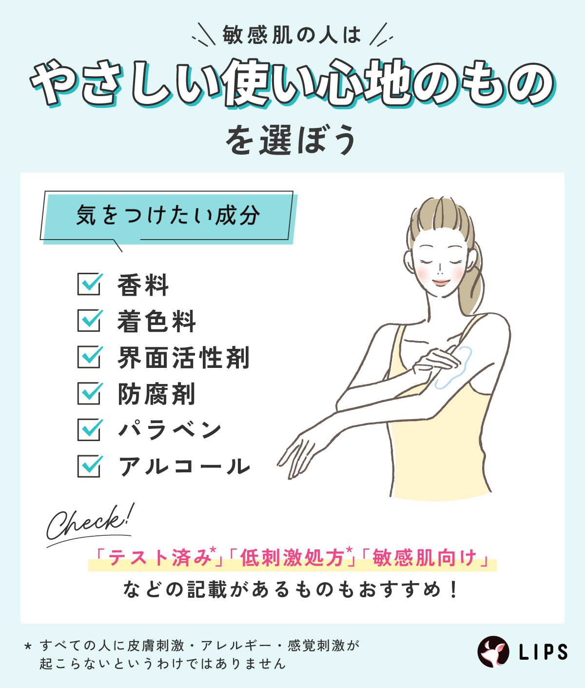 敏感肌の人はやさしい使い心地のものを選ぼう。気をつけたい成分はい香料・着色料・界面活性剤・防腐剤・パラベン・アルコール。「パッチテスト済み*、アレルギーテスト済み*、スティンギングテスト済み*」「低刺激処方*」「敏感肌向け」 などの記載があるものもおすすめ！