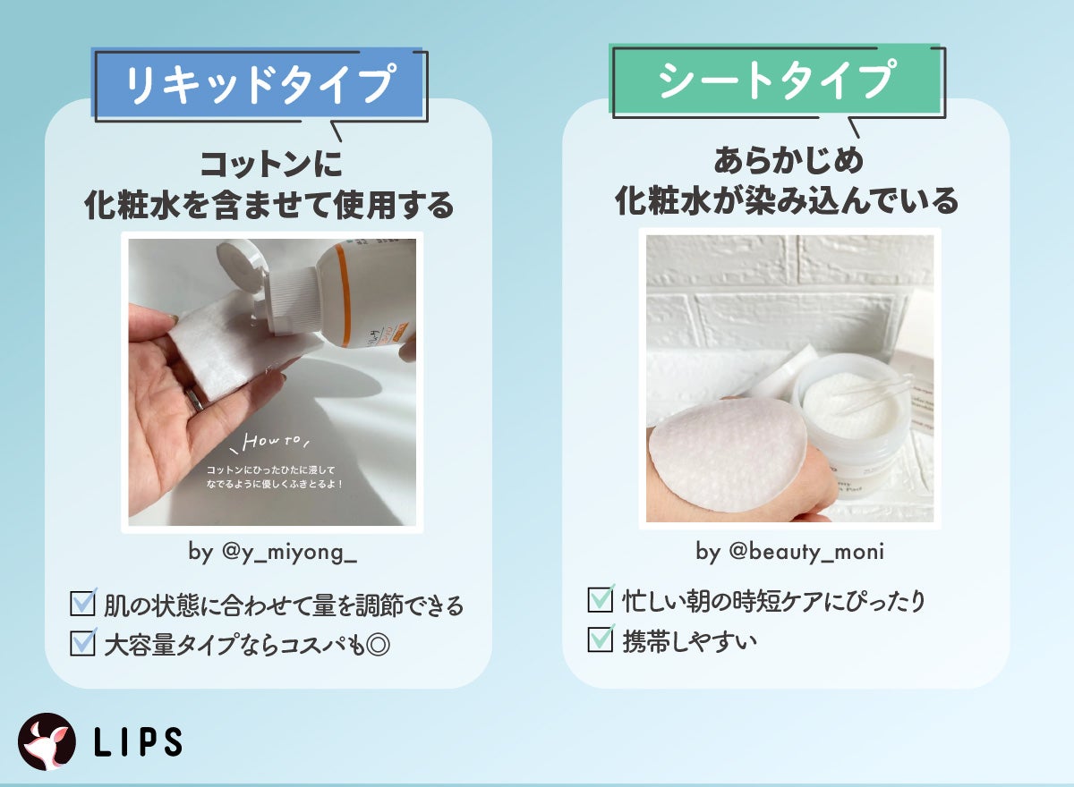 リキッドタイプはコットンに化粧水を含ませて使用するタイプです。肌の状態に合わせて量を調節できて大容量タイプならコスパもよいです。シートタイプはあらかじめ化粧水が染み込んでいて携帯しやすく忙しい朝の時短ケアにぴったりです。