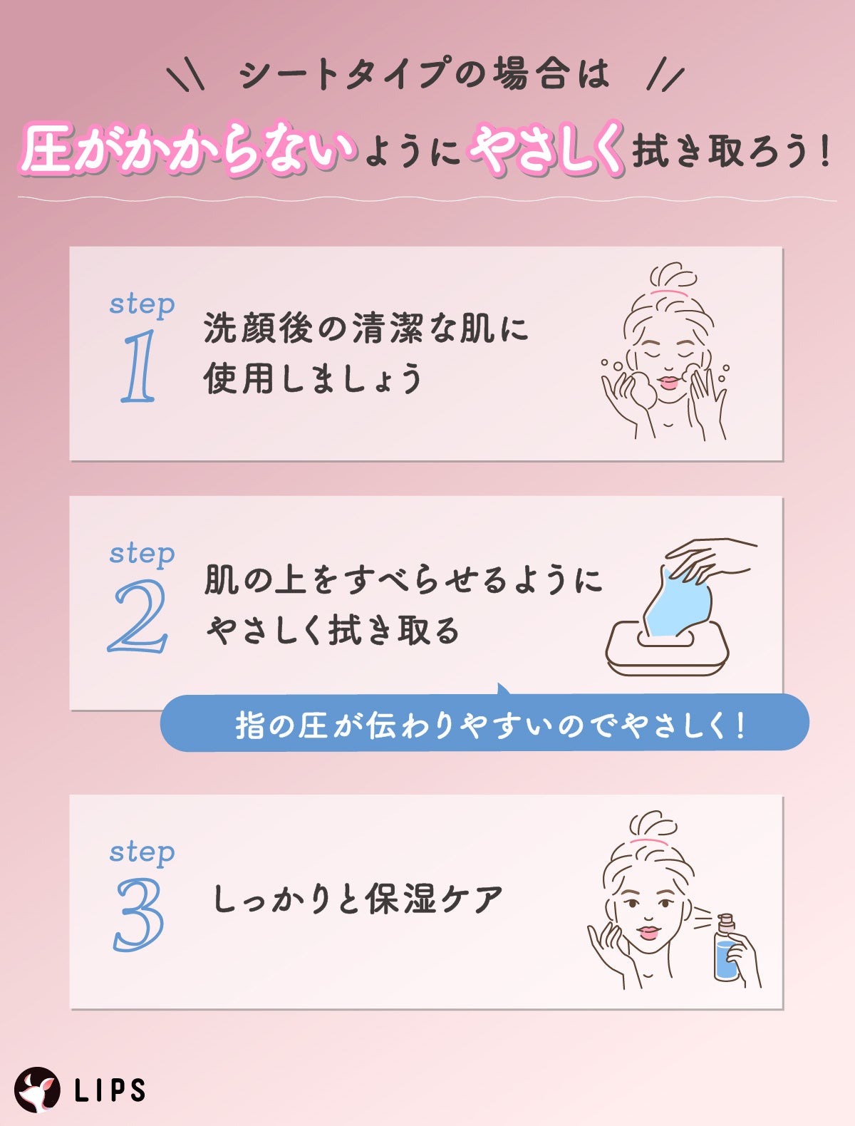 シートタイプの場合は、圧がかからないようにやさしく拭き取ろう!洗顔後の清潔な肌に使用しましょう。肌の上をすべらせるようにやさしく拭き取る。しっかりと保湿ケア。