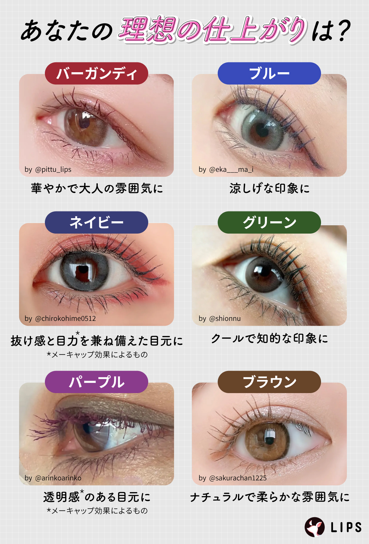 あなたの理想の仕上がりは？バーガンディは華やかで大人の雰囲気に・ブルーは涼しげな印象に・ネイビーは抜け感と目力*を兼ね備えた目元に・グリーンはクールで知的な印象に・パープルは透明感*のある目元に・ブラウンはナチュラルで柔らかな雰囲気になります。