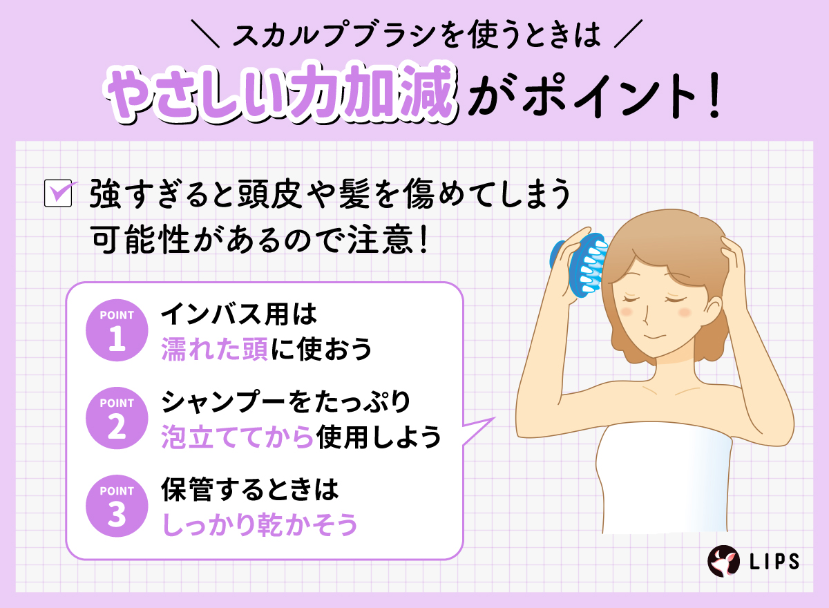 スカルプブラシを使うときはやさしい力加減がポイント！強すぎると頭皮や髪を傷めてしまう可能性があるので注意！インバス用は濡れた頭に使おう。シャンプーをたっぷり泡立ててから使用しよう。保管するときはしっかり乾かそう。