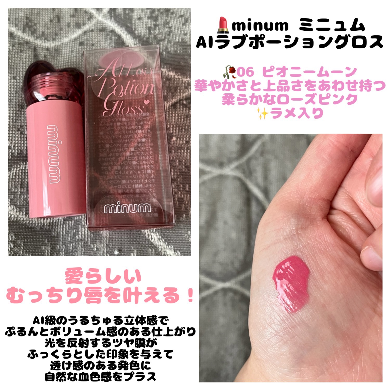 💄minum ミニュム
　  AIラブポーショングロス
  　＊06 ピオニームーン


愛らしい
むっちり唇を叶える！

AI級のうるちゅる立体感で
ぷるんとボリューム感のある仕上がり

光を反射するツヤ膜が
ふっくらとした印象を与えて