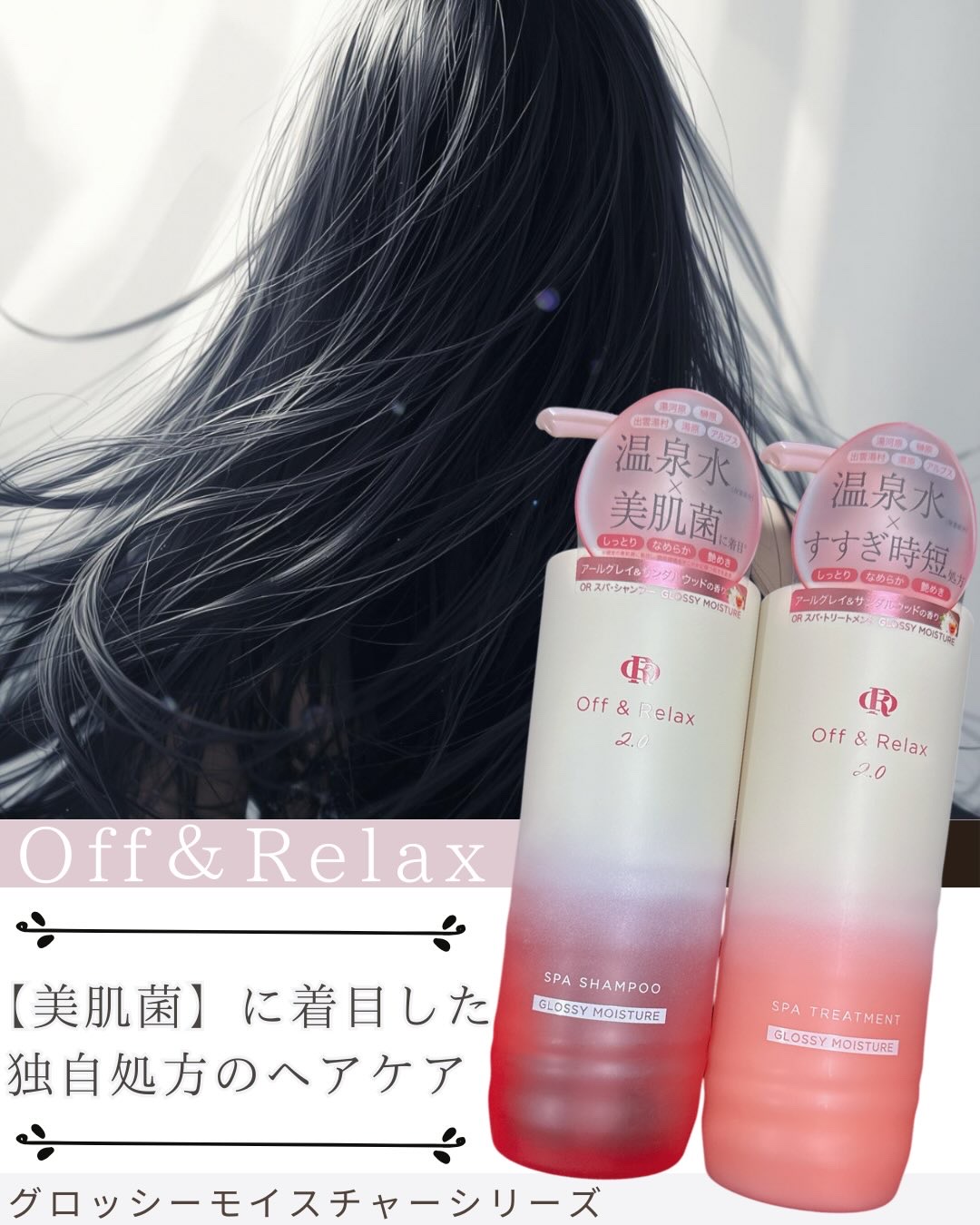 Off&Relax（オフアンドリラックス）
ＯＲ スパ・シャンプー グロッシーモイスチャー 
ＯＲ スパ・トリートメント グロッシーモイスチャー
各460mL/￥1,760
アールグレイ＆サンダルウッドの香り

★日本全国の“名湯”を贅沢に