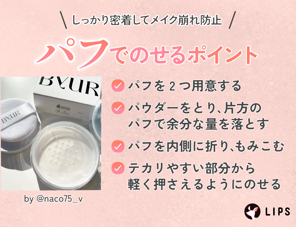 しっかり密着してメイク崩れ防止パフでのせるポイント。パフを2つ用意してパウダーをとり、片方のパフで余分な量を落とす。パフを内側に折り、もみこんでテカリやすい部分から軽く押さえるようにのせる。