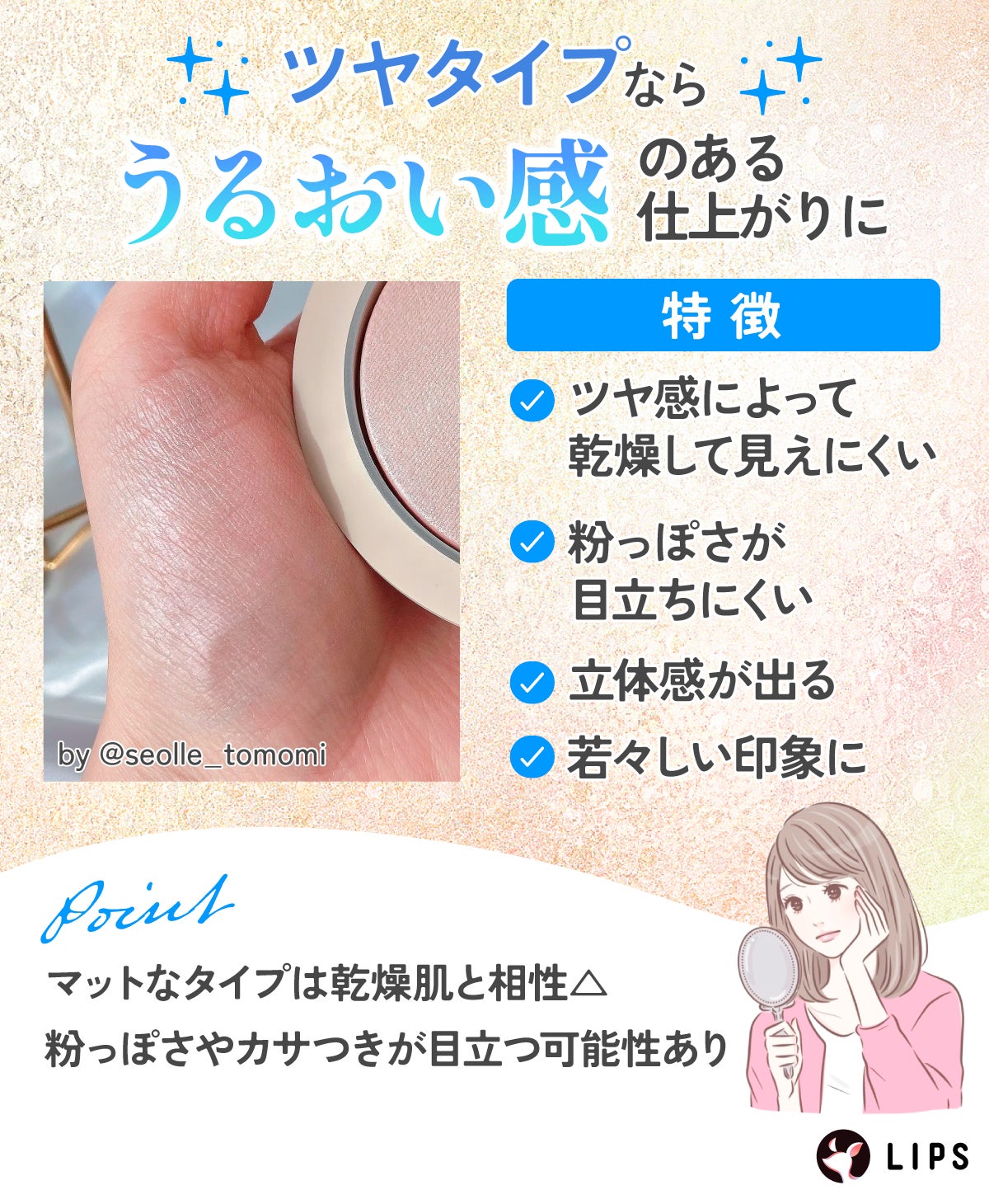 ツヤタイプならうるおい感のある仕上がりに。ツヤ感によって乾燥して見えにくい・粉っぽさが目立ちにくい・立体感が出る・若々しい印象になるなどの特徴があります。マットなタイプは粉っぽさやカサつきが目立つ可能性があります。