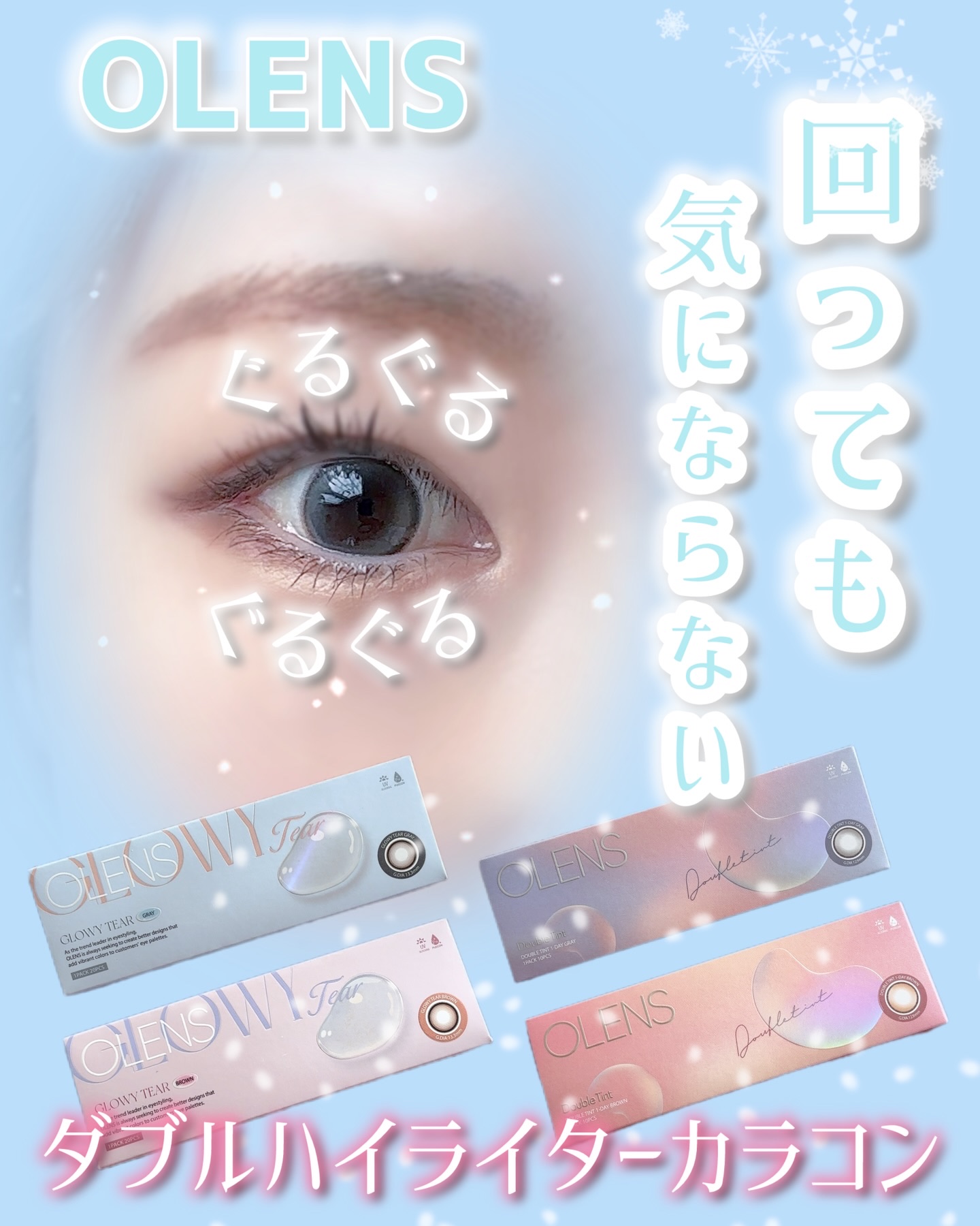 ⁡OLENSの回っても気にならないカラコン4選。
⁡
カラコンが回って左右でデザインの位置が違っても目立たないダブルハイライター。
⁡
⁡
涙のように透き通った、うるうるとした目元演出
【Glowy Tear Gray、Brown】
（グロ