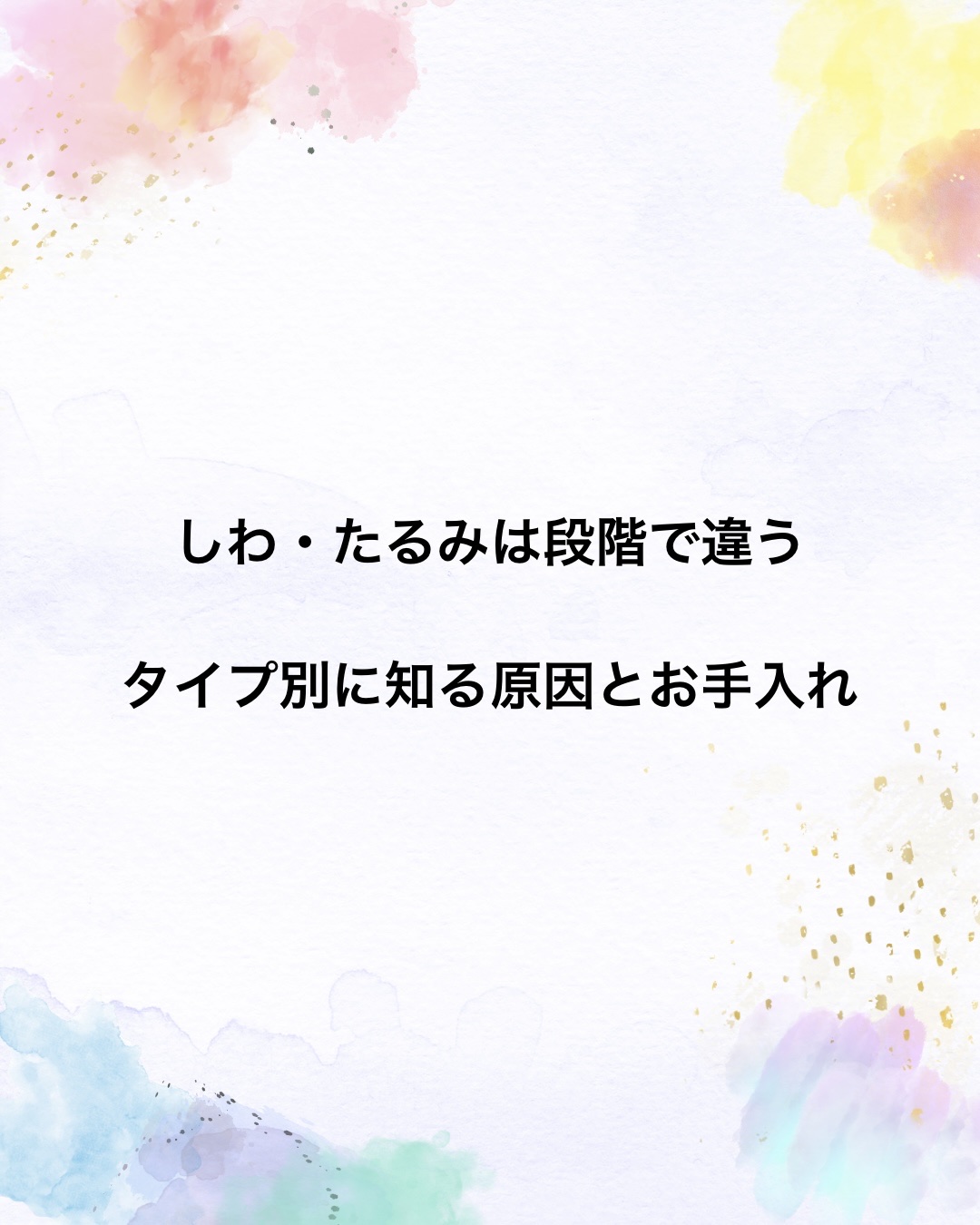 しわ・たるみは段階で違う
タイプ別に知る原因とお手入れ

⸻

しわやたるみは、
ある日突然できるものではありません。
実は段階を踏んで少しずつ進行していきます🫧

まずは、代表的なタイプから。

💧 小じわ（表皮性しわ）
状態
・浅く