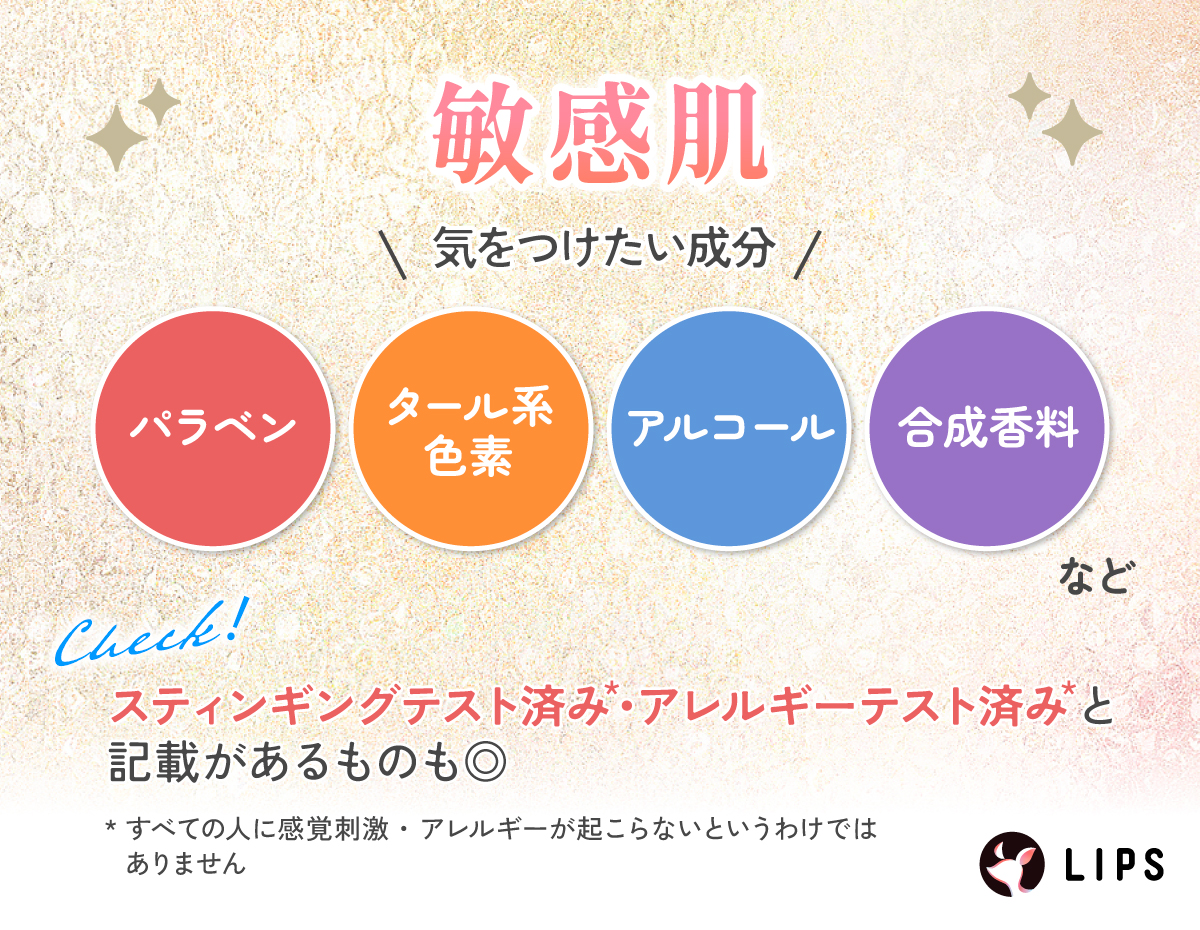 敏感肌が気をつけたい成分はパラベン・タール系色素・アルコール・合成香料など。スティンギングテスト済み*・アレルギーテスト済み*と記載があるものも◎
