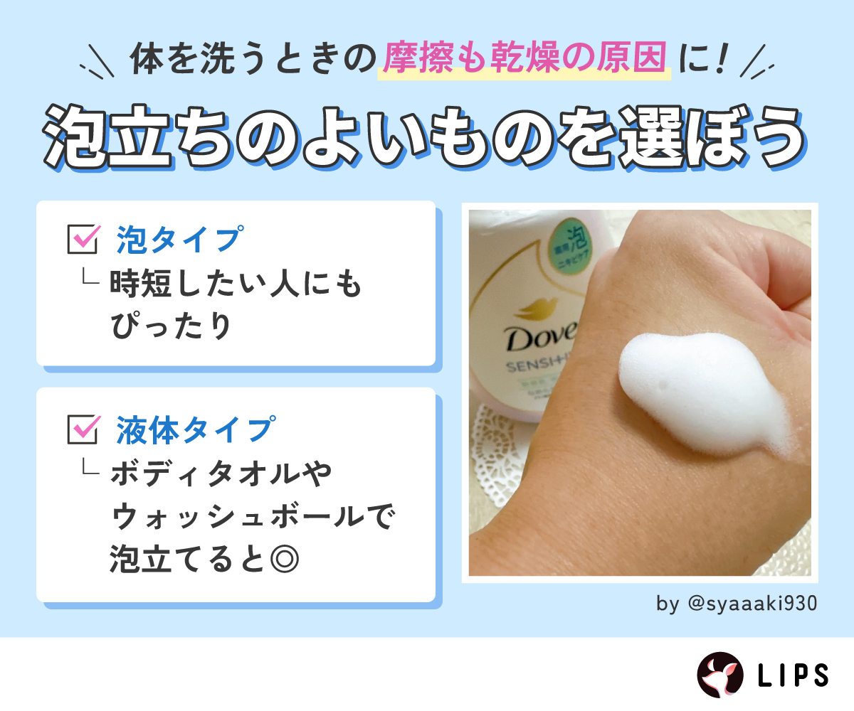体を洗うときの摩擦も乾燥の原因に！泡立ちのよいものを選ぼう。泡タイプは時短したい人にもぴったり。液体タイプはボディタオルやウォッシュボールで泡立てるとよい。