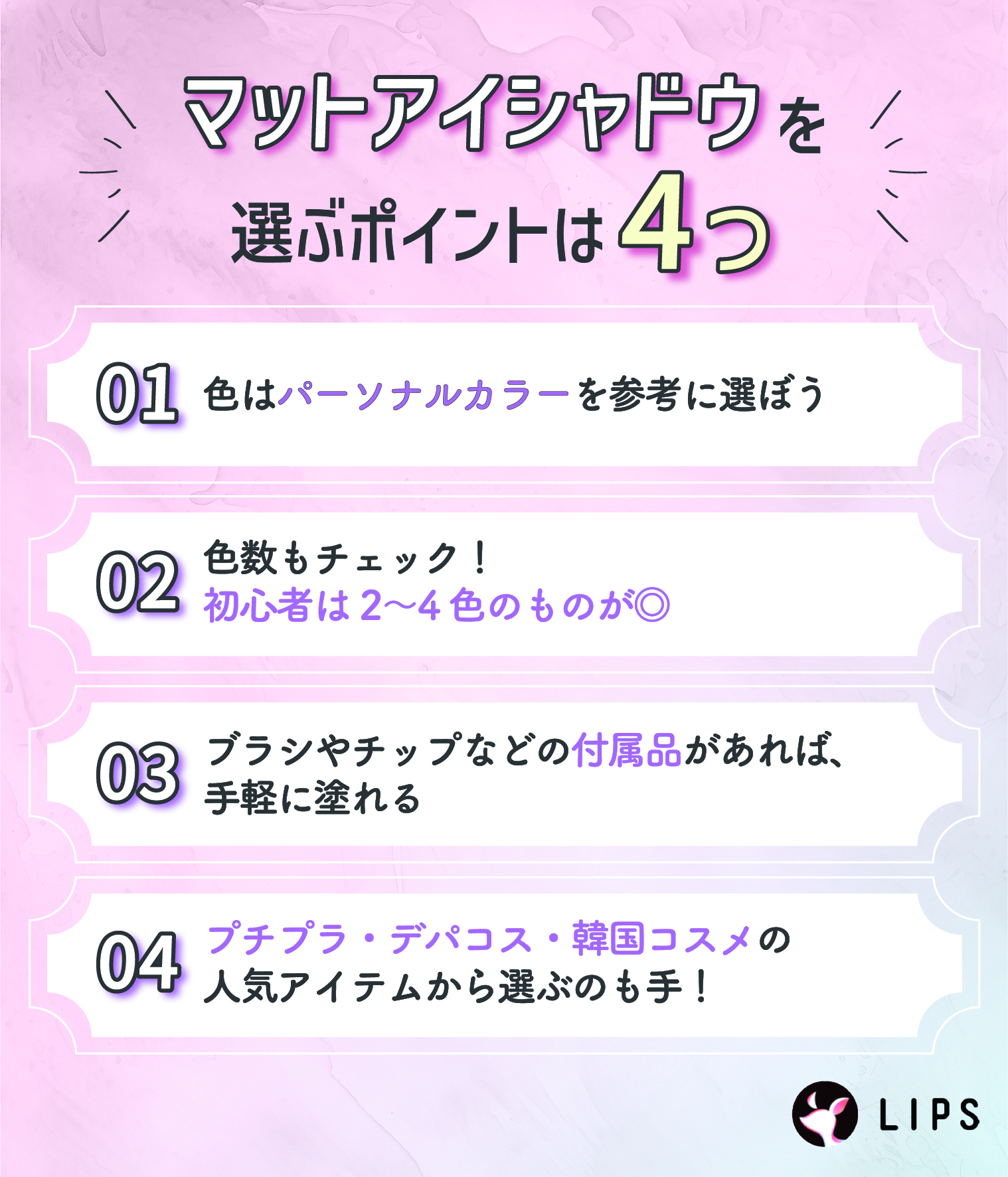 マットアイシャドウを選ぶポイントは4つ。色はパーソナルカラーを参考に選ぼう。色数もチェック！初心者は2〜4色のものが◎ブラシやチップなどの付属品があれば、手軽に塗れる。プチプラ・デパコス・韓国コスメの人気アイテムから選ぶのも手！