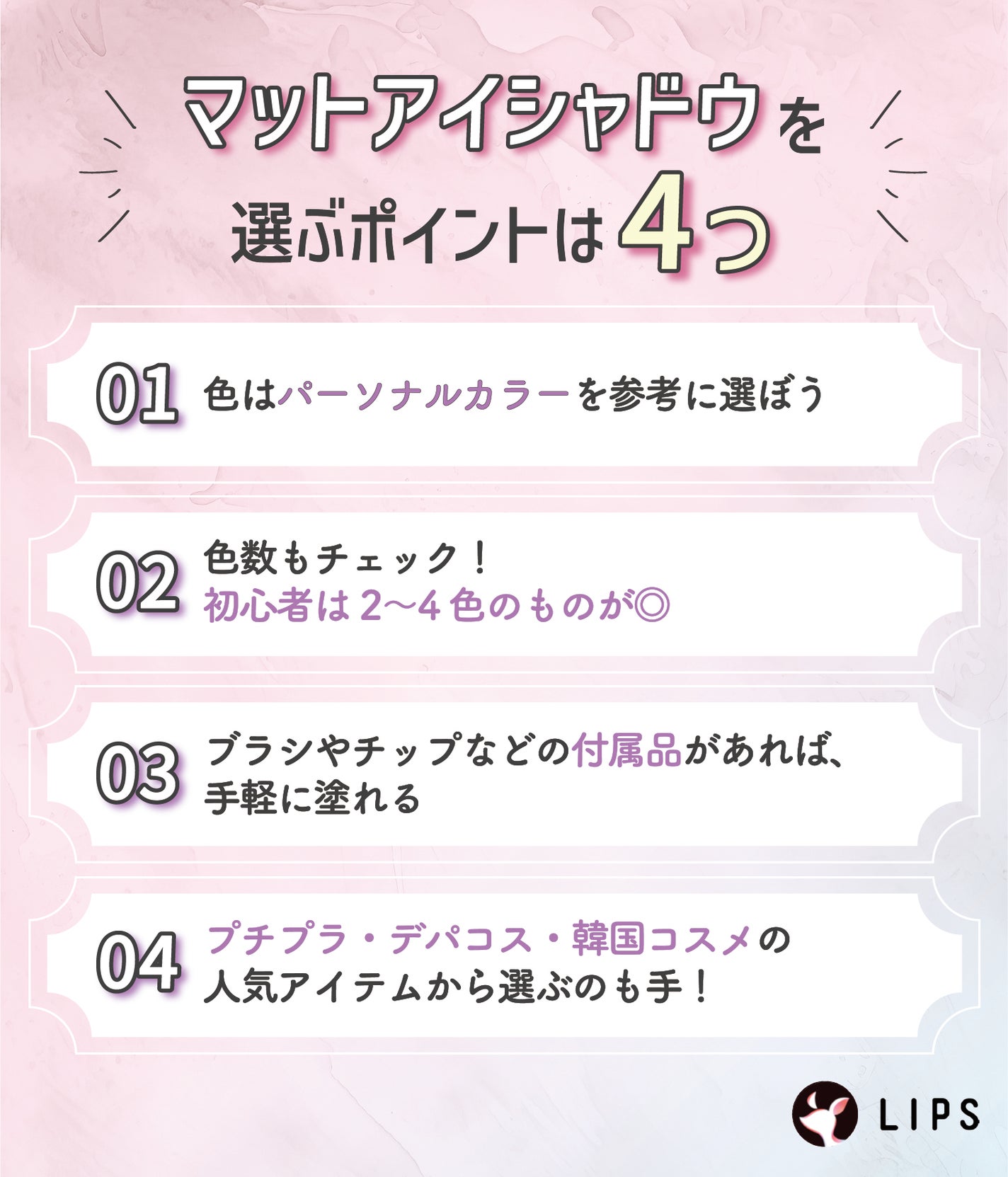 マットアイシャドウを選ぶポイントは4つ。色はパーソナルカラーを参考に選ぼう。色数もチェック!初心者は2〜4色のものが◎ブラシやチップなどの付属品があれば、手軽に塗れる。プチプラ・デパコス・韓国コスメの人気アイテムから選ぶのも手!