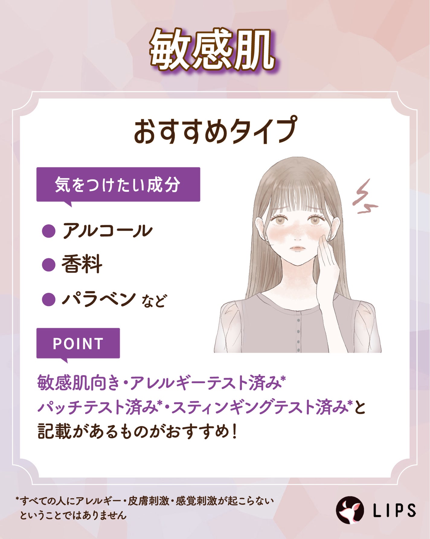 敏感肌が気をつけたい成分はアルコール・香料・パラベンなど。敏感肌向き・アレルギーテスト済み*・パッチテスト済み*・スティンギングテスト済み*と記載があるものがおすすめ!