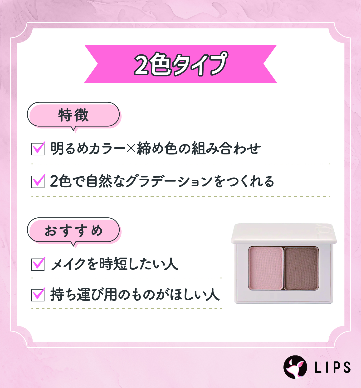 2色タイプは明るめカラー×濃い締め色の組み合わせ。2色で自然なグラデーションをつくれるのが特徴。メイクを時短したい人や持ち運び用のものがほしい人におすすめ。
