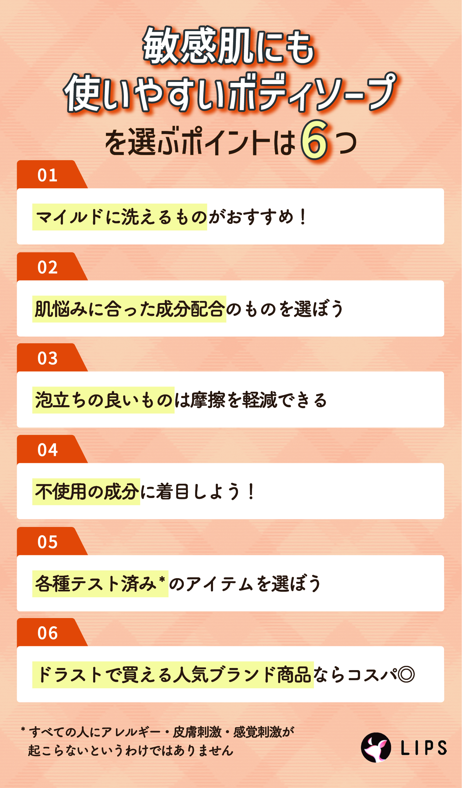 敏感肌にも使いやすいボディソープを選ぶポイントは6つ。マイルドに洗えるものがおすすめ！肌悩みに合った成分配合のものを選ぼう。泡立ちの良いものは摩擦を軽減できる。不使用の成分に着目しよう！各種テスト済み*のアイテムを選ぼう。ドラストで買える人気ブランド商品ならコスパ◎