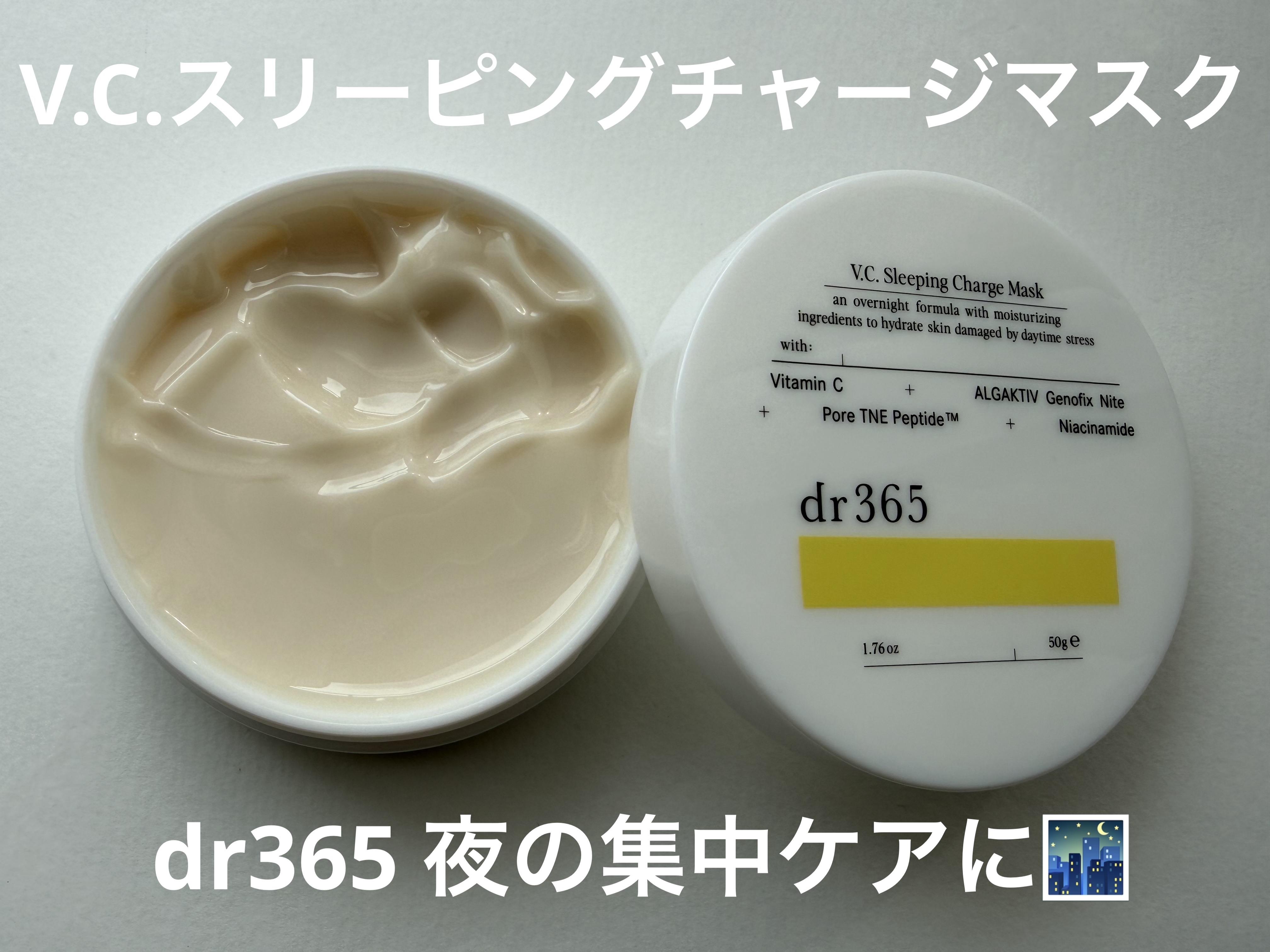 dr365 V.C. スリーピングチャージマスク🌃


Wの集中アプローチ成分で眠っている間に肌再整*1✔

Wの集中成分がダメージをうけた角層をうるおいで満たし、眠っている間に、くすみ*2のない透明感*3あふれる肌へとサポートしてくれる