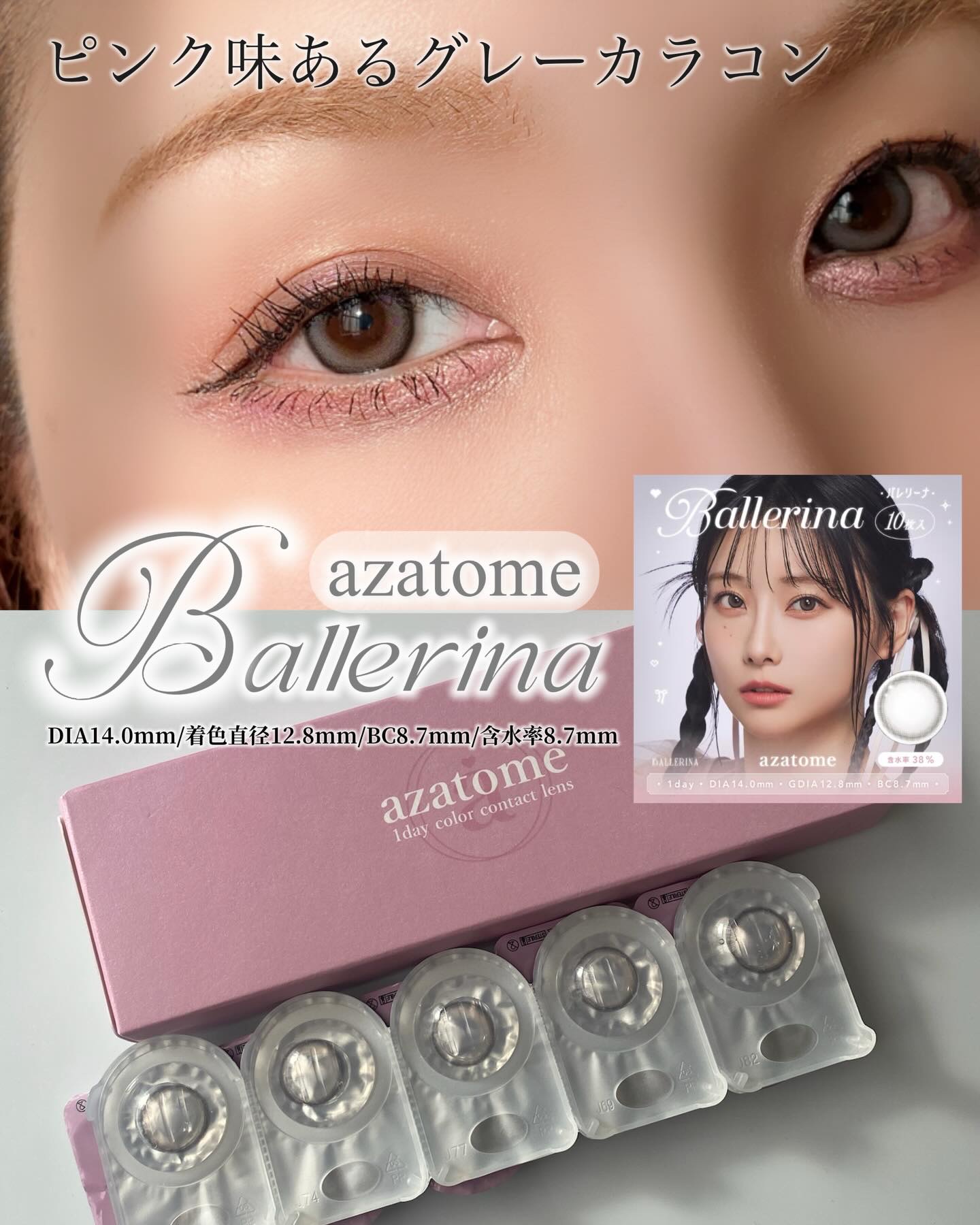 azatome ピンクを一滴！くすみグレー
奥目さんおすすめグレーカラコン。

azatome
Ballerina

1day 10枚入り
DIA14.0mm
着色直径12.8mm
BC8.7mm
含水率8.7mm

こちらは、ピンクを混ぜ
