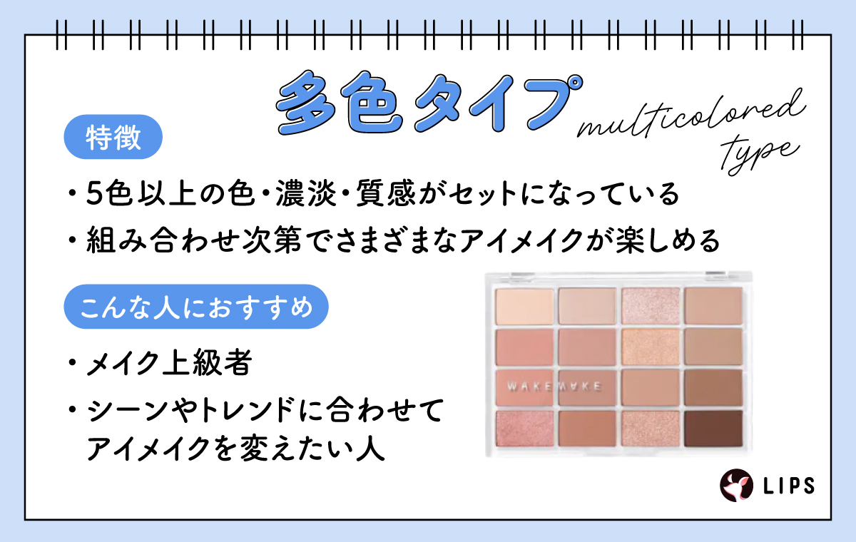 多色タイプは5色以上の色・濃淡・質感がセットになっていて組み合わせ次第でさまざまなアイメイクが楽しめるのが特徴でメイク上級者やシーンやトレンドに合わせてアイメイクを変えたい人におすすめ。