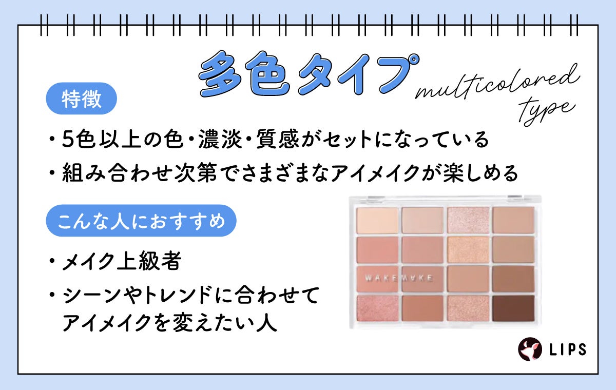 多色タイプは5色以上の色・濃淡・質感がセットになっていて組み合わせ次第でさまざまなアイメイクが楽しめるのが特徴でメイク上級者やシーンやトレンドに合わせてアイメイクを変えたい人におすすめ。