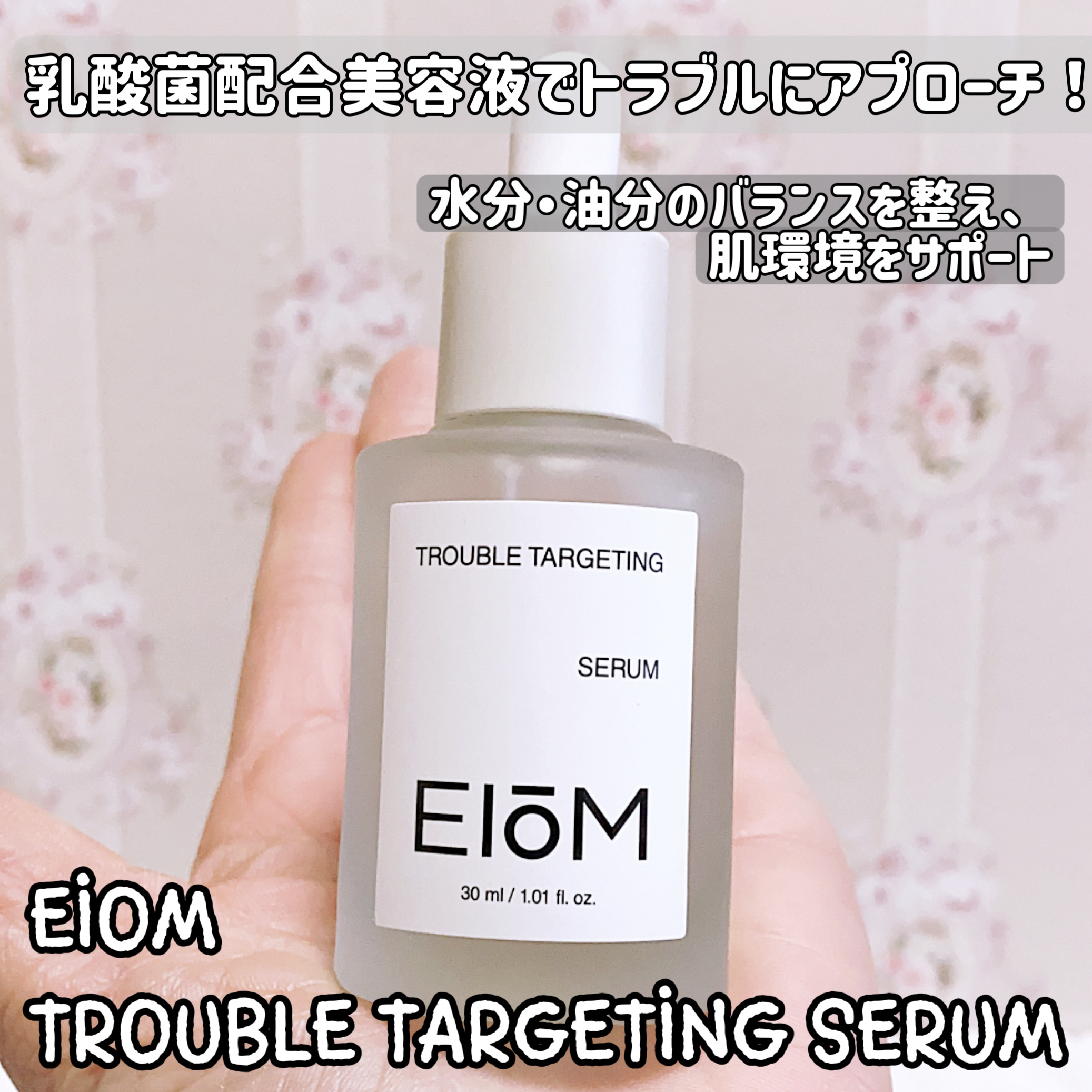 水分・油分のバランスを整え、肌環境をサポート

乳酸菌配合美容液でトラブルにアプローチ！
EIOM
TROUBLE TARGETING SERUM

皮脂のバランス調整+うるおいサポート！

ほんのりとろみのあるテクスチャ
潤いがあるのにベ