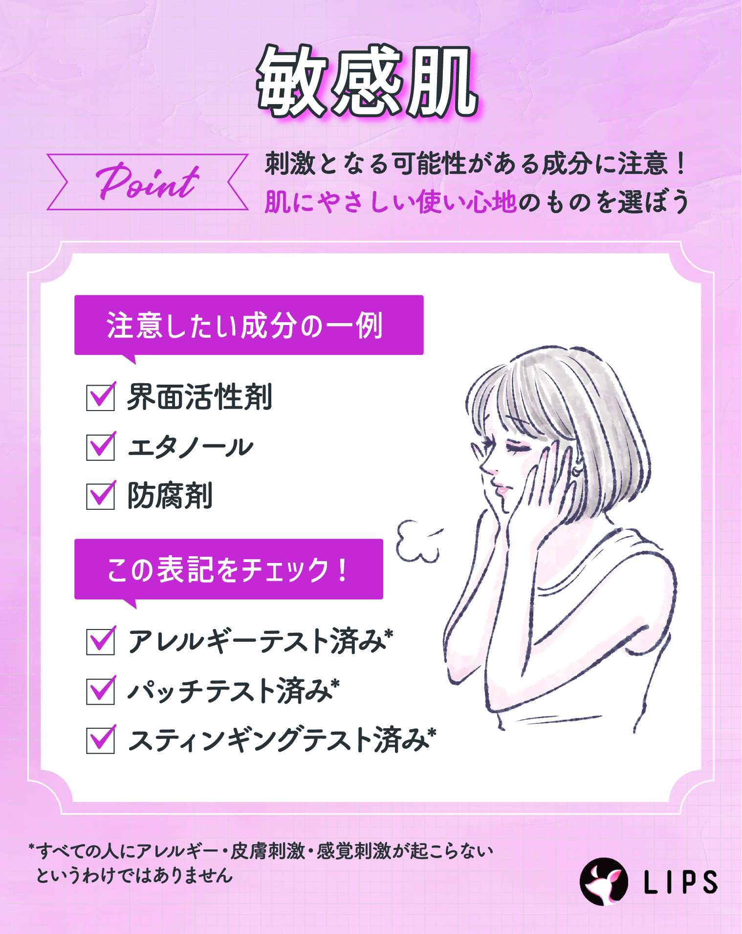 敏感肌は刺激となる可能性がある成分に注意！肌にやさしい使い心地のものを選ぼう。注意したい成分の一例には、界面活性剤・エタノール・防腐剤。アレルギーテスト済み*・パッチテスト済み*・スティンギングテスト済み*の表記もチェック！