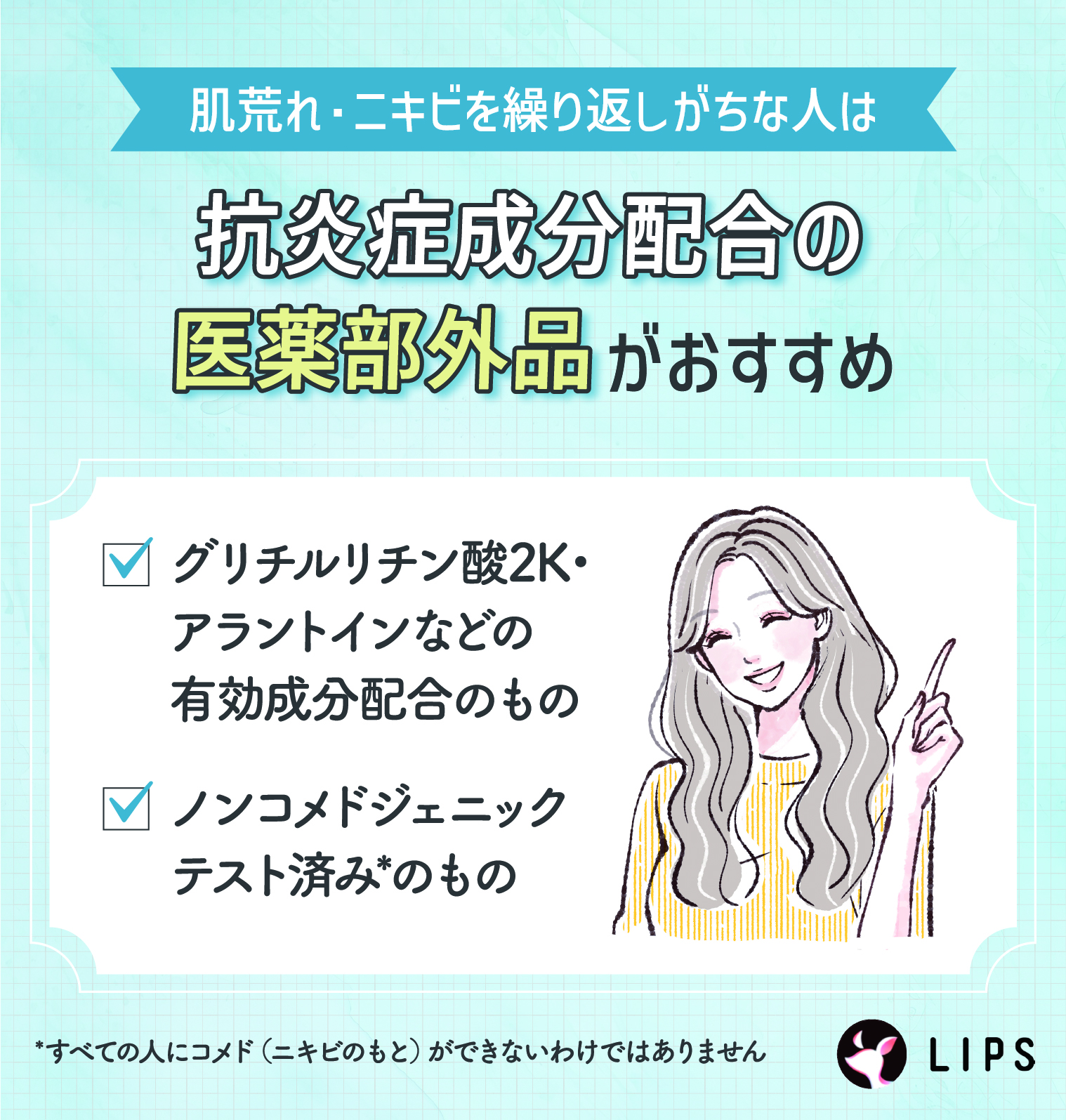 肌荒れ・ニキビを繰り返しがちな人は抗炎症成分配合の医薬部外品がおすすめ。グリチルリチン酸2K・アラントインなどの有効成分配合のもの。ノンコメドジェニックテスト済みのもの。