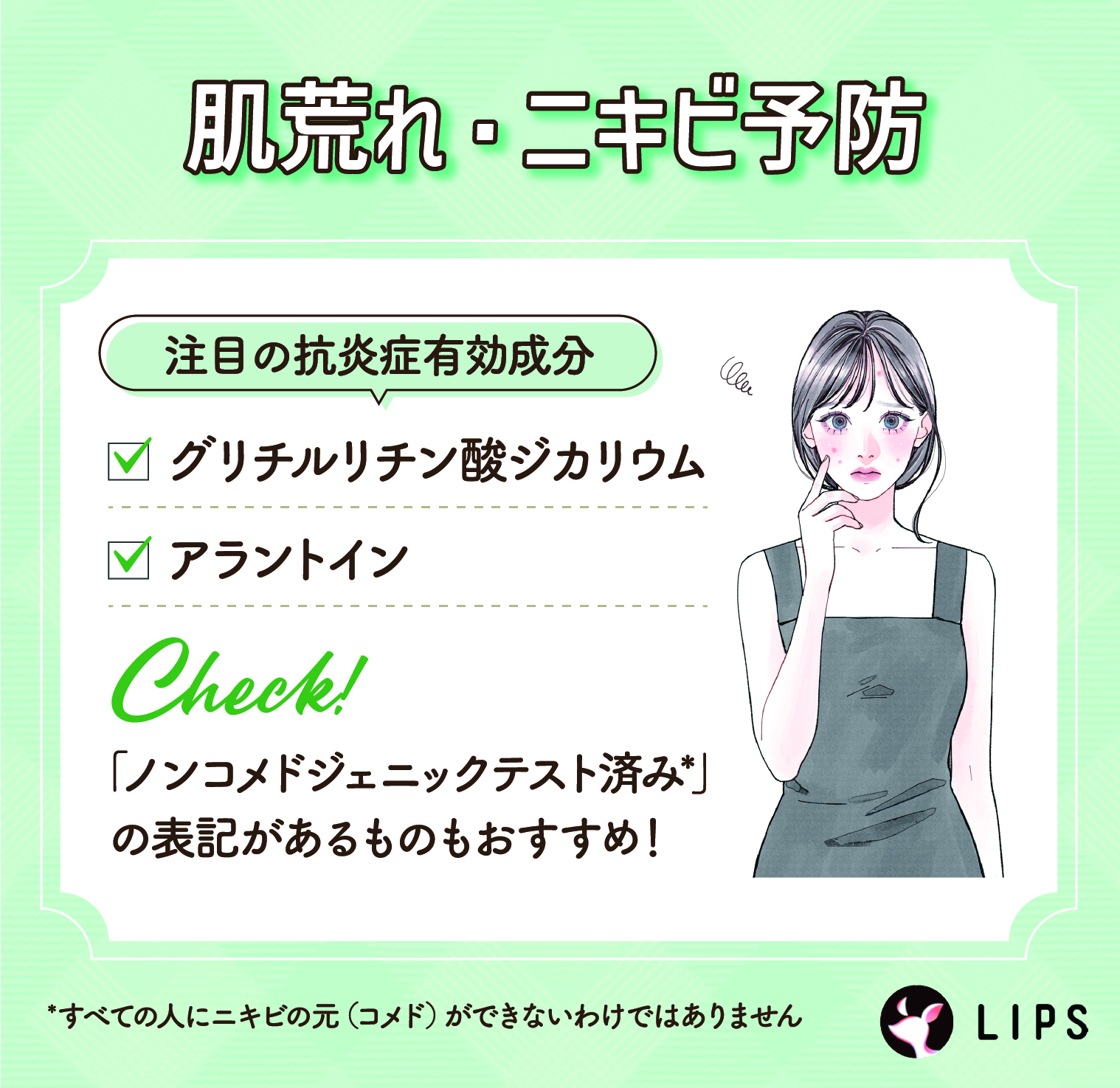 肌荒れ・ニキビ予防にはグリチルリチン酸ジカリウム・アラントインなどの抗炎症有効成分がおすすめ。「ノンコメドジェニックテスト済み*」の表記があるものもおすすめ！
