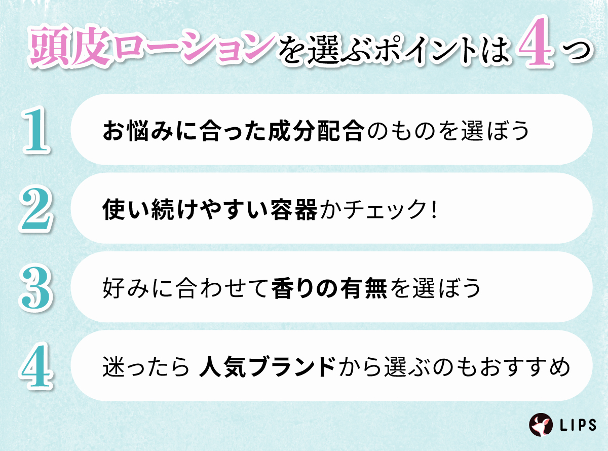 頭皮ローションを選ぶポイントは4つ。お悩みに合った成分配合のものを選ぼう。使い続けやすい容器かチェック！好みに合わせて香りの有無を選ぼう。迷ったら人気ブランドから選ぶのもおすすめ。