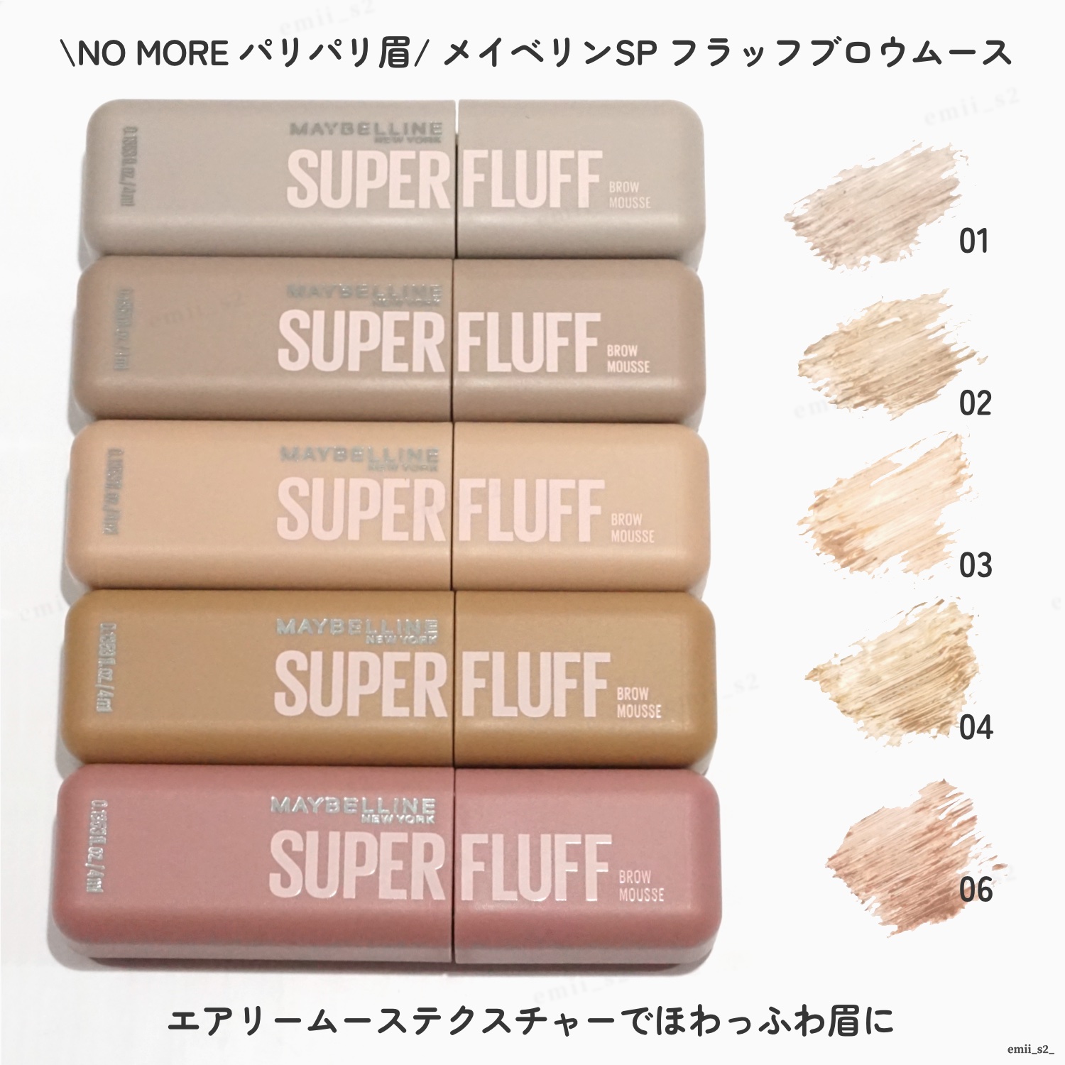 MAYBELLINE NEW YORK　ＳＰ フラッフ ブロウ ムース　

01　ごまムースラテ　グレーブラウン
02　ミルクチョコムースラテ　アッシュブラウン
03　バニラムースラテ　ヌードベージュ
04　キャラメルムースラテ　ライトブラ