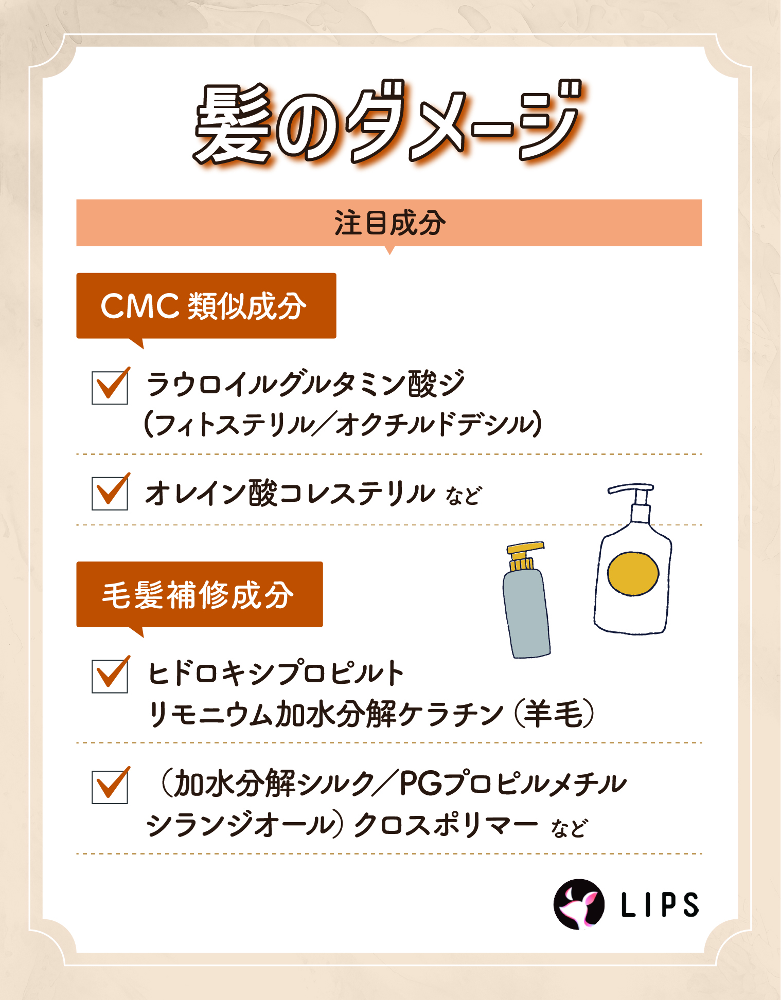 髪のダメージにはラウロイルグルタミン酸ジ（フィトステリル／オクチルドデシル）・オレイン酸コレステリルなどのCMC類似成分やヒドロキシプロピルトリモニウム加水分解ケラチン（羊毛）・（加水分解シルク／PGプロピルメチルシランジオール）クロスポリマーなどの毛髪補修成分がおすすめ。